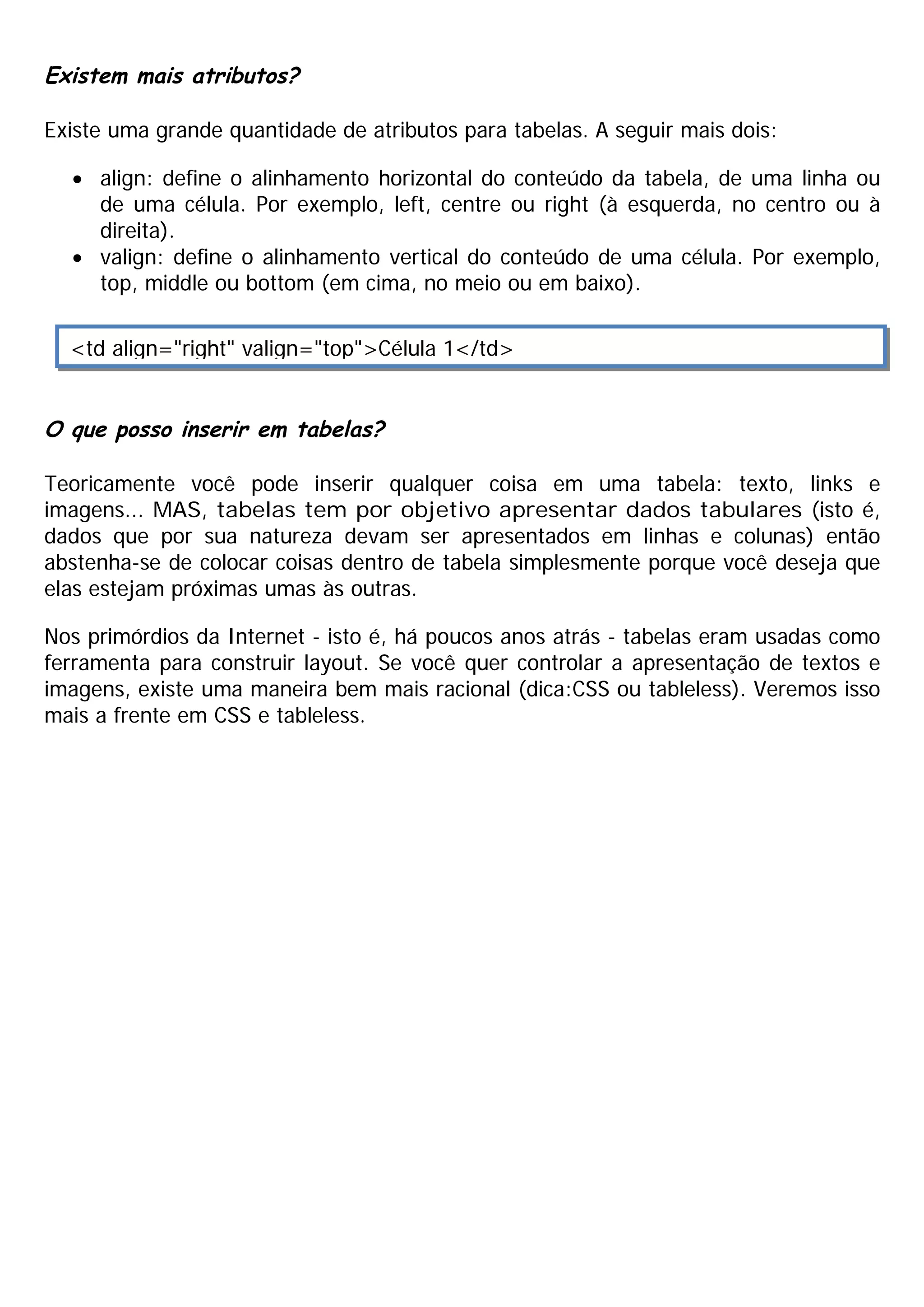 Existem mais atributos?

Existe uma grande quantidade de atributos para tabelas. A seguir mais dois:

  · align: define o alinhamento horizontal do conteúdo da tabela, de uma linha ou
    de uma célula. Por exemplo, left, centre ou right (à esquerda, no centro ou à
    direita).
  · valign: define o alinhamento vertical do conteúdo de uma célula. Por exemplo,
    top, middle ou bottom (em cima, no meio ou em baixo).


  <td align="right" valign="top">Célula 1</td>


O que posso inserir em tabelas?

Teoricamente você pode inserir qualquer coisa em uma tabela: texto, links e
imagens... MAS, tabelas tem por objetivo apresentar dados tabulares (isto é,
dados que por sua natureza devam ser apresentados em linhas e colunas) então
abstenha-se de colocar coisas dentro de tabela simplesmente porque você deseja que
elas estejam próximas umas às outras.

Nos primórdios da Internet - isto é, há poucos anos atrás - tabelas eram usadas como
ferramenta para construir layout. Se você quer controlar a apresentação de textos e
imagens, existe uma maneira bem mais racional (dica:CSS ou tableless). Veremos isso
mais a frente em CSS e tableless.
 