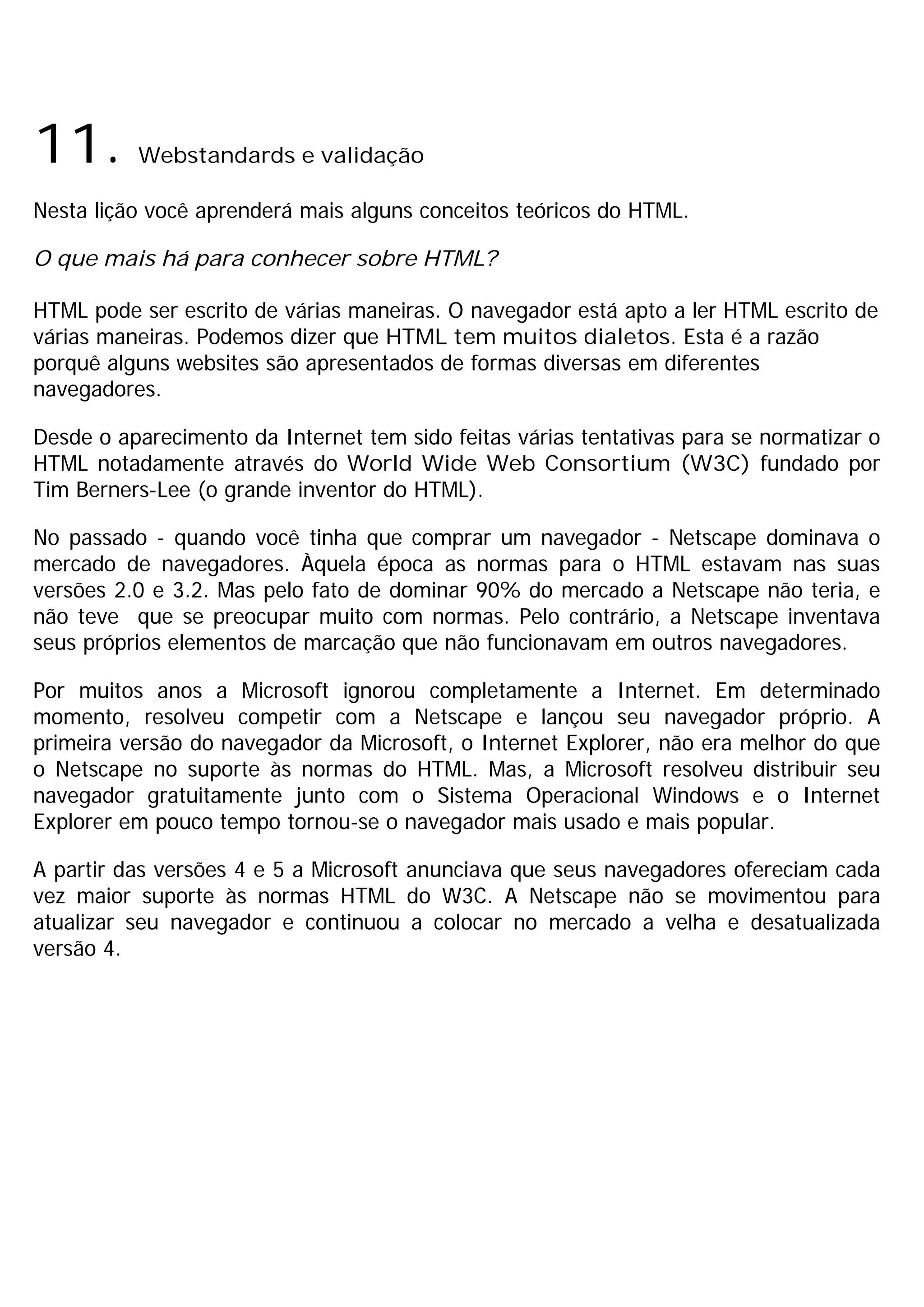 11.       Webstandards e validação

Nesta lição você aprenderá mais alguns conceitos teóricos do HTML.

O que mais há para conhecer sobre HTML?

HTML pode ser escrito de várias maneiras. O navegador está apto a ler HTML escrito de
várias maneiras. Podemos dizer que HTML tem muitos dialetos. Esta é a razão
porquê alguns websites são apresentados de formas diversas em diferentes
navegadores.

Desde o aparecimento da Internet tem sido feitas várias tentativas para se normatizar o
HTML notadamente através do World Wide Web Consortium (W3C) fundado por
Tim Berners-Lee (o grande inventor do HTML).

No passado - quando você tinha que comprar um navegador - Netscape dominava o
mercado de navegadores. Àquela época as normas para o HTML estavam nas suas
versões 2.0 e 3.2. Mas pelo fato de dominar 90% do mercado a Netscape não teria, e
não teve que se preocupar muito com normas. Pelo contrário, a Netscape inventava
seus próprios elementos de marcação que não funcionavam em outros navegadores.

Por muitos anos a Microsoft ignorou completamente a Internet. Em determinado
momento, resolveu competir com a Netscape e lançou seu navegador próprio. A
primeira versão do navegador da Microsoft, o Internet Explorer, não era melhor do que
o Netscape no suporte às normas do HTML. Mas, a Microsoft resolveu distribuir seu
navegador gratuitamente junto com o Sistema Operacional Windows e o Internet
Explorer em pouco tempo tornou-se o navegador mais usado e mais popular.

A partir das versões 4 e 5 a Microsoft anunciava que seus navegadores ofereciam cada
vez maior suporte às normas HTML do W3C. A Netscape não se movimentou para
atualizar seu navegador e continuou a colocar no mercado a velha e desatualizada
versão 4.
 
