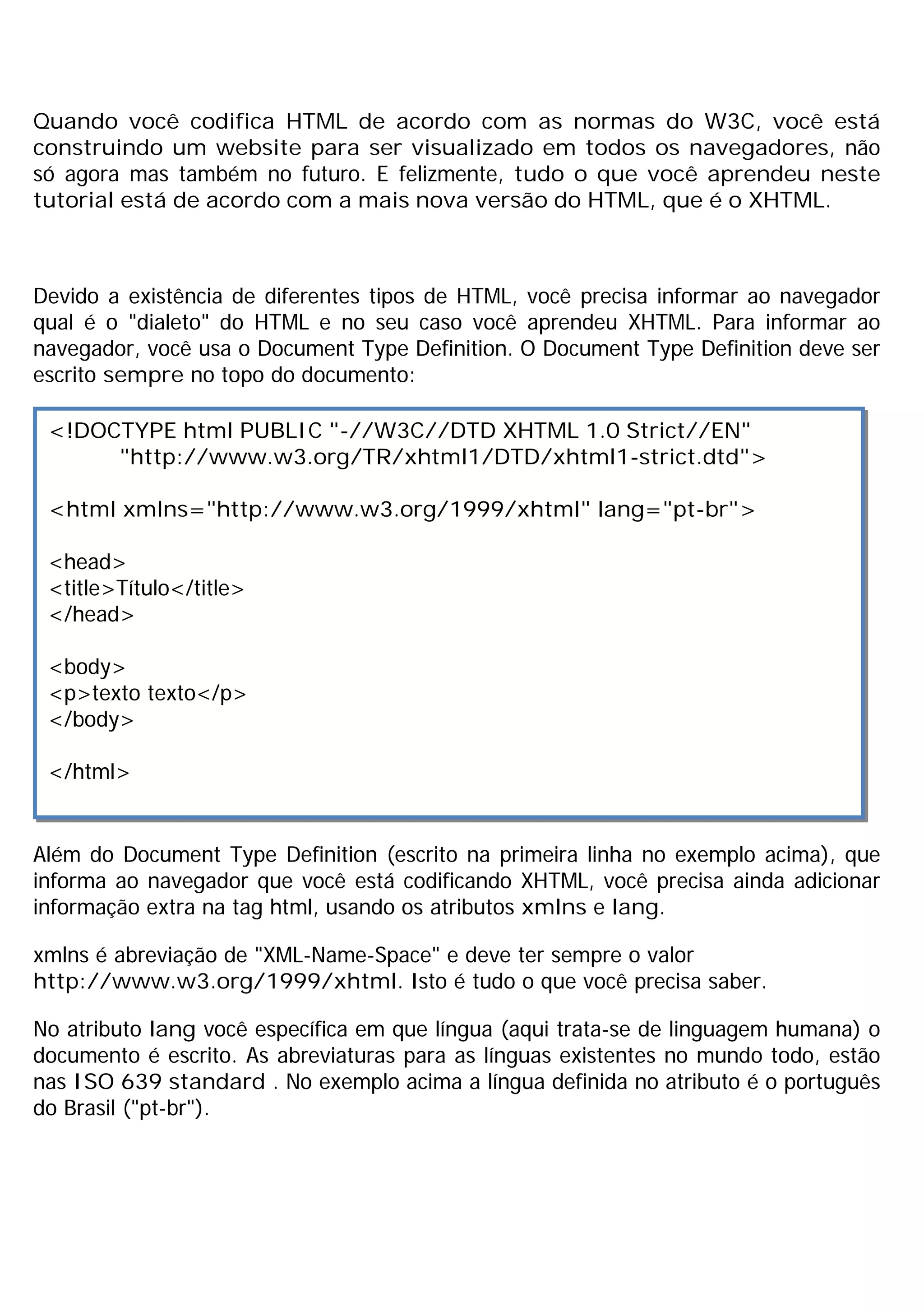 Quando você codifica HTML de acordo com as normas do W3C, você está
construindo um website para ser visualizado em todos os navegadores, não
só agora mas também no futuro. E felizmente, tudo o que você aprendeu neste
tutorial está de acordo com a mais nova versão do HTML, que é o XHTML.



Devido a existência de diferentes tipos de HTML, você precisa informar ao navegador
qual é o "dialeto" do HTML e no seu caso você aprendeu XHTML. Para informar ao
navegador, você usa o Document Type Definition. O Document Type Definition deve ser
escrito sempre no topo do documento:

 <!DOCTYPE html PUBLIC "-//W3C//DTD XHTML 1.0 Strict//EN"
      "http://www.w3.org/TR/xhtml1/DTD/xhtml1-strict.dtd">

 <html xmlns="http://www.w3.org/1999/xhtml" lang="pt-br">

 <head>
 <title>Título</title>
 </head>

 <body>
 <p>texto texto</p>
 </body>

 </html>


Além do Document Type Definition (escrito na primeira linha no exemplo acima), que
informa ao navegador que você está codificando XHTML, você precisa ainda adicionar
informação extra na tag html, usando os atributos xmlns e lang.

xmlns é abreviação de "XML-Name-Space" e deve ter sempre o valor
http://www.w3.org/1999/xhtml. Isto é tudo o que você precisa saber.

No atributo lang você específica em que língua (aqui trata-se de linguagem humana) o
documento é escrito. As abreviaturas para as línguas existentes no mundo todo, estão
nas ISO 639 standard . No exemplo acima a língua definida no atributo é o português
do Brasil ("pt-br").
 