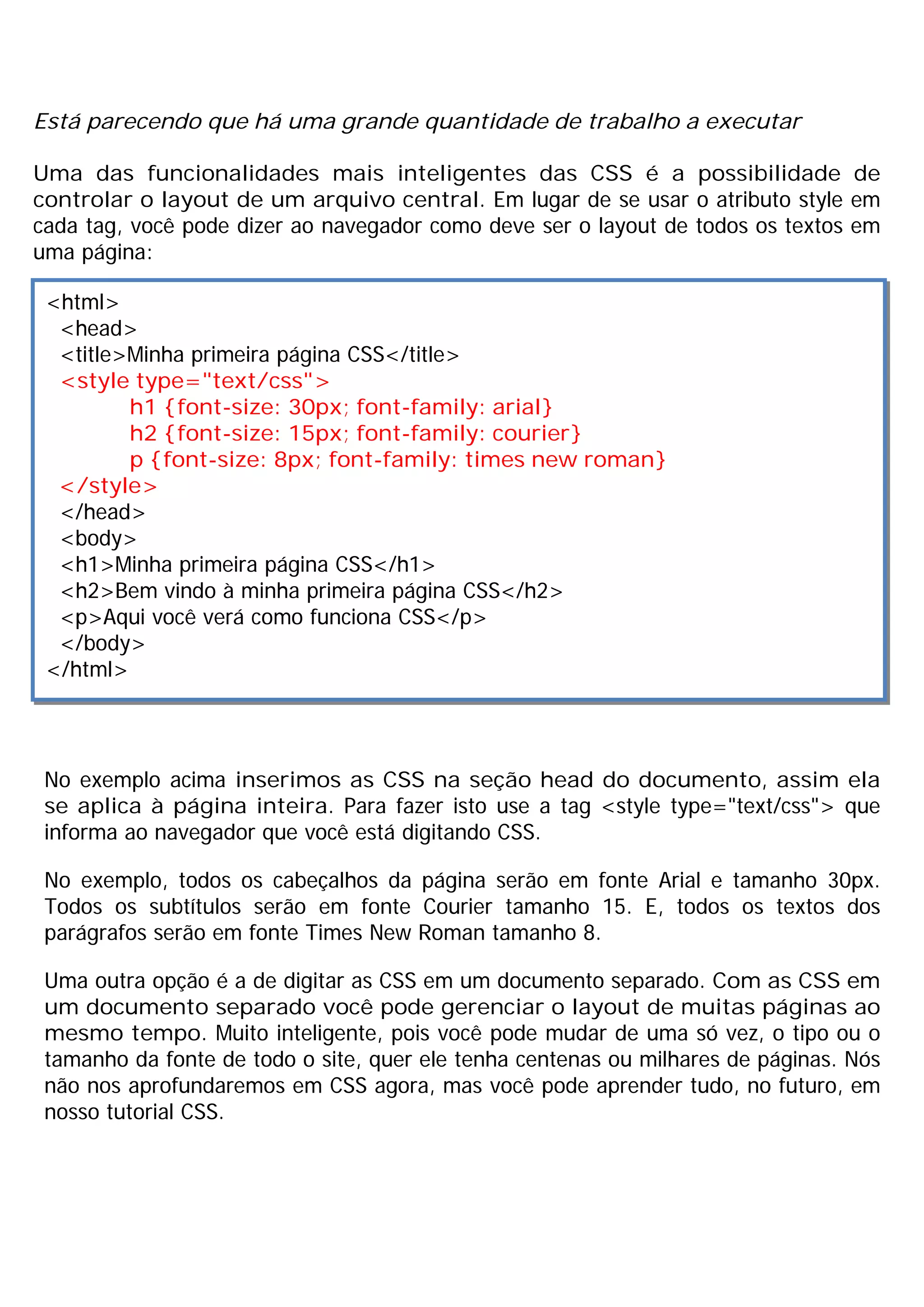 Está parecendo que há uma grande quantidade de trabalho a executar

Uma das funcionalidades mais inteligentes das CSS é a possibilidade de
controlar o layout de um arquivo central. Em lugar de se usar o atributo style em
cada tag, você pode dizer ao navegador como deve ser o layout de todos os textos em
uma página:

 <html>
  <head>
  <title>Minha primeira página CSS</title>
  <style type="text/css">
         h1 {font-size: 30px; font-family: arial}
         h2 {font-size: 15px; font-family: courier}
         p {font-size: 8px; font-family: times new roman}
  </style>
  </head>
  <body>
  <h1>Minha primeira página CSS</h1>
  <h2>Bem vindo à minha primeira página CSS</h2>
  <p>Aqui você verá como funciona CSS</p>
  </body>
 </html>




 No exemplo acima inserimos as CSS na seção head do documento, assim ela
 se aplica à página inteira. Para fazer isto use a tag <style type="text/css"> que
 informa ao navegador que você está digitando CSS.

 No exemplo, todos os cabeçalhos da página serão em fonte Arial e tamanho 30px.
 Todos os subtítulos serão em fonte Courier tamanho 15. E, todos os textos dos
 parágrafos serão em fonte Times New Roman tamanho 8.

 Uma outra opção é a de digitar as CSS em um documento separado. Com as CSS em
 um documento separado você pode gerenciar o layout de muitas páginas ao
 mesmo tempo. Muito inteligente, pois você pode mudar de uma só vez, o tipo ou o
 tamanho da fonte de todo o site, quer ele tenha centenas ou milhares de páginas. Nós
 não nos aprofundaremos em CSS agora, mas você pode aprender tudo, no futuro, em
 nosso tutorial CSS.
 