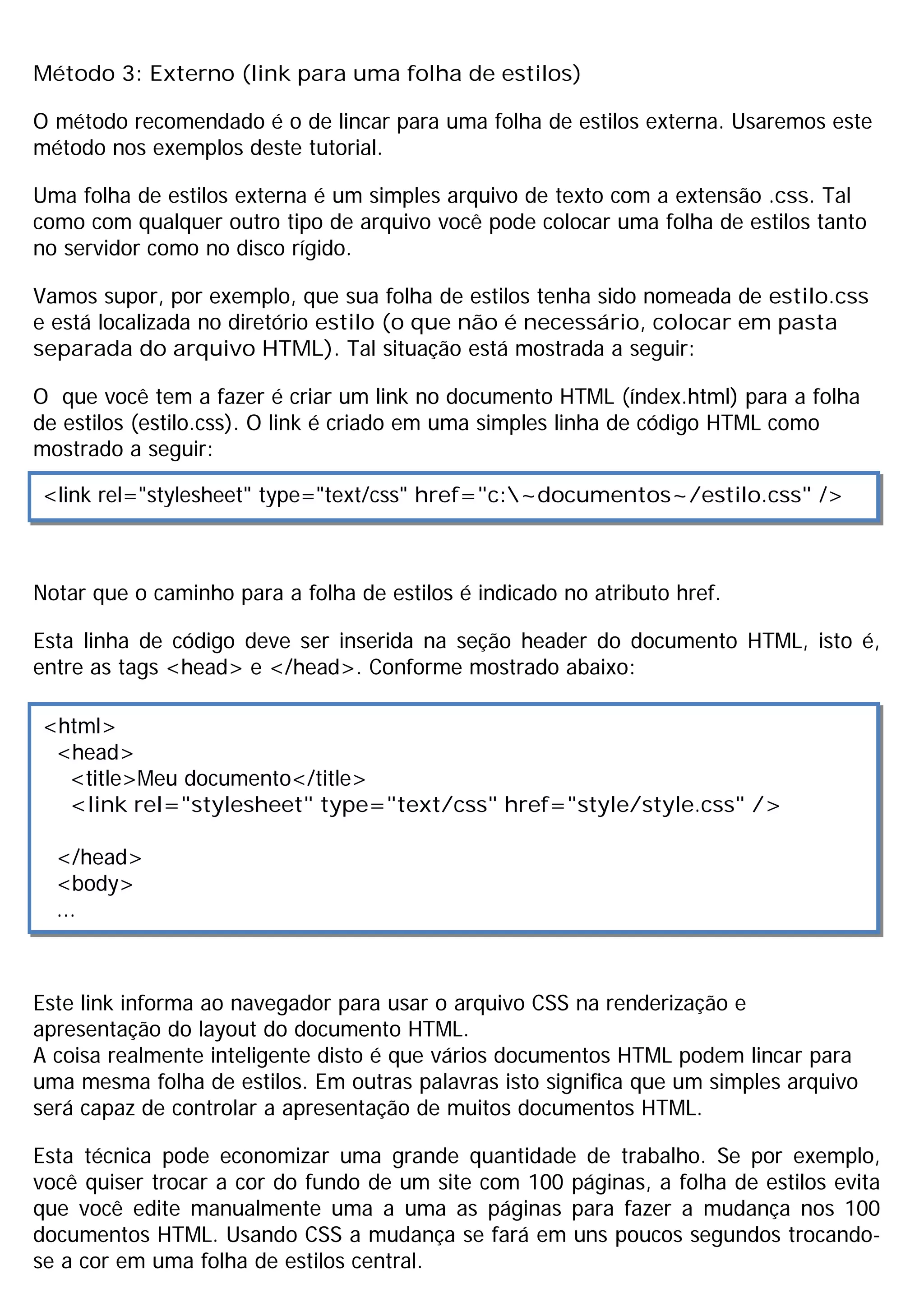 Método 3: Externo (link para uma folha de estilos)

O método recomendado é o de lincar para uma folha de estilos externa. Usaremos este
método nos exemplos deste tutorial.

Uma folha de estilos externa é um simples arquivo de texto com a extensão .css. Tal
como com qualquer outro tipo de arquivo você pode colocar uma folha de estilos tanto
no servidor como no disco rígido.

Vamos supor, por exemplo, que sua folha de estilos tenha sido nomeada de estilo.css
e está localizada no diretório estilo (o que não é necessário, colocar em pasta
separada do arquivo HTML). Tal situação está mostrada a seguir:

O que você tem a fazer é criar um link no documento HTML (índex.html) para a folha
de estilos (estilo.css). O link é criado em uma simples linha de código HTML como
mostrado a seguir:

<link rel="stylesheet" type="text/css" href="c:~documentos~/estilo.css" />



Notar que o caminho para a folha de estilos é indicado no atributo href.

Esta linha de código deve ser inserida na seção header do documento HTML, isto é,
entre as tags <head> e </head>. Conforme mostrado abaixo:

<html>
 <head>
  <title>Meu documento</title>
  <link rel="stylesheet" type="text/css" href="style/style.css" />

  </head>
  <body>
  ...



Este link informa ao navegador para usar o arquivo CSS na renderização e
apresentação do layout do documento HTML.
A coisa realmente inteligente disto é que vários documentos HTML podem lincar para
uma mesma folha de estilos. Em outras palavras isto significa que um simples arquivo
será capaz de controlar a apresentação de muitos documentos HTML.

Esta técnica pode economizar uma grande quantidade de trabalho. Se por exemplo,
você quiser trocar a cor do fundo de um site com 100 páginas, a folha de estilos evita
que você edite manualmente uma a uma as páginas para fazer a mudança nos 100
documentos HTML. Usando CSS a mudança se fará em uns poucos segundos trocando-
se a cor em uma folha de estilos central.
 