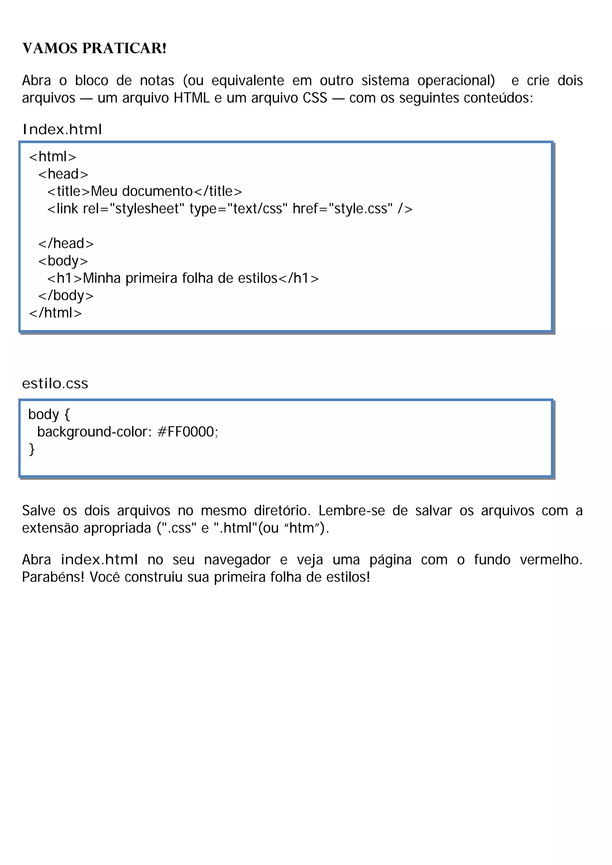 VAMOS PRATICAR!

Abra o bloco de notas (ou equivalente em outro sistema operacional) e crie dois
arquivos — um arquivo HTML e um arquivo CSS — com os seguintes conteúdos:

Index.html
<html>
 <head>
  <title>Meu documento</title>
  <link rel="stylesheet" type="text/css" href="style.css" />

 </head>
 <body>
  <h1>Minha primeira folha de estilos</h1>
 </body>
</html>



estilo.css

body {
  background-color: #FF0000;
}



Salve os dois arquivos no mesmo diretório. Lembre-se de salvar os arquivos com a
extensão apropriada (".css" e ".html"(ou “htm”).

Abra index.html no seu navegador e veja uma página com o fundo vermelho.
Parabéns! Você construiu sua primeira folha de estilos!
 