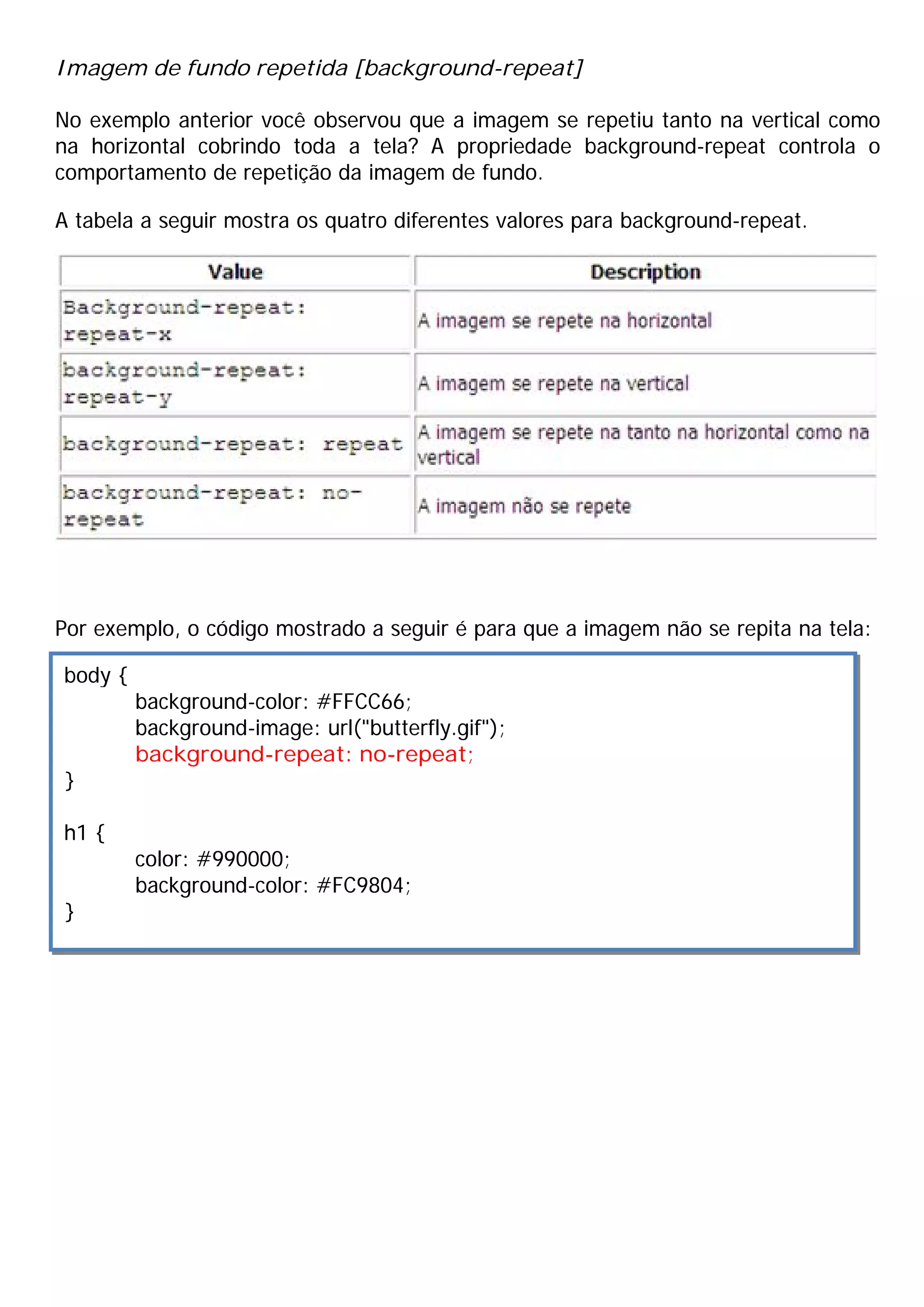 Imagem de fundo repetida [background-repeat]

No exemplo anterior você observou que a imagem se repetiu tanto na vertical como
na horizontal cobrindo toda a tela? A propriedade background-repeat controla o
comportamento de repetição da imagem de fundo.

A tabela a seguir mostra os quatro diferentes valores para background-repeat.




Por exemplo, o código mostrado a seguir é para que a imagem não se repita na tela:

body {
         background-color: #FFCC66;
         background-image: url("butterfly.gif");
         background-repeat: no-repeat;
}

h1 {
         color: #990000;
         background-color: #FC9804;
}
 