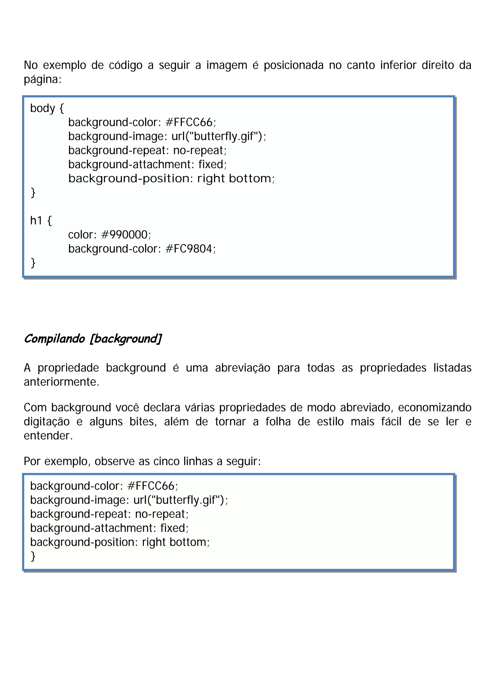 No exemplo de código a seguir a imagem é posicionada no canto inferior direito da
página:

 body {
          background-color: #FFCC66;
          background-image: url("butterfly.gif");
          background-repeat: no-repeat;
          background-attachment: fixed;
          background-position: right bottom;
 }

 h1 {
          color: #990000;
          background-color: #FC9804;
 }




Compilando [background]

A propriedade background é uma abreviação para todas as propriedades listadas
anteriormente.

Com background você declara várias propriedades de modo abreviado, economizando
digitação e alguns bites, além de tornar a folha de estilo mais fácil de se ler e
entender.

Por exemplo, observe as cinco linhas a seguir:

 background-color: #FFCC66;
 background-image: url("butterfly.gif");
 background-repeat: no-repeat;
 background-attachment: fixed;
 background-position: right bottom;
 }
 