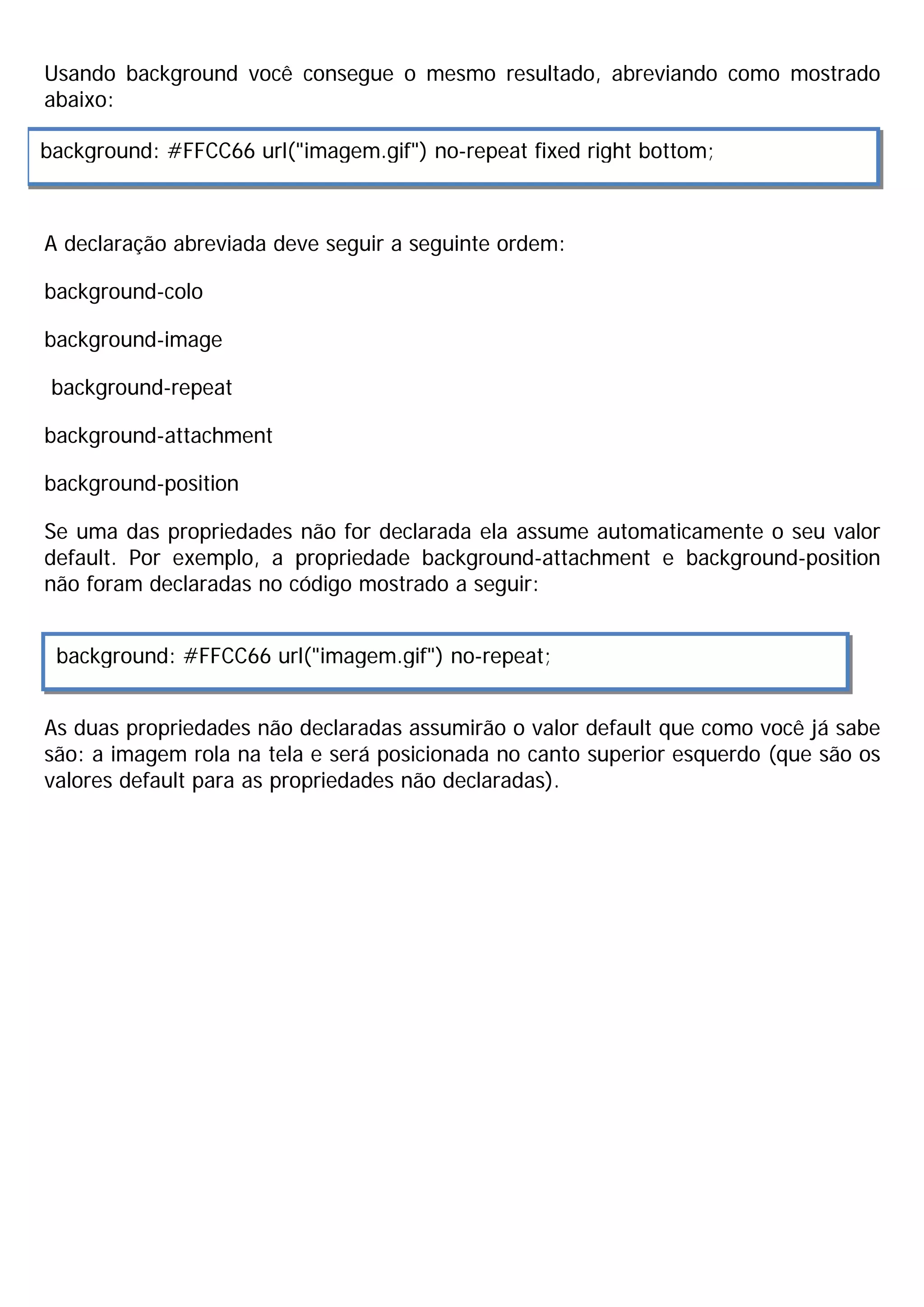 Usando background você consegue o mesmo resultado, abreviando como mostrado
abaixo:

background: #FFCC66 url("imagem.gif") no-repeat fixed right bottom;



A declaração abreviada deve seguir a seguinte ordem:

background-colo

background-image

 background-repeat

background-attachment

background-position

Se uma das propriedades não for declarada ela assume automaticamente o seu valor
default. Por exemplo, a propriedade background-attachment e background-position
não foram declaradas no código mostrado a seguir:


 background: #FFCC66 url("imagem.gif") no-repeat;


As duas propriedades não declaradas assumirão o valor default que como você já sabe
são: a imagem rola na tela e será posicionada no canto superior esquerdo (que são os
valores default para as propriedades não declaradas).
 