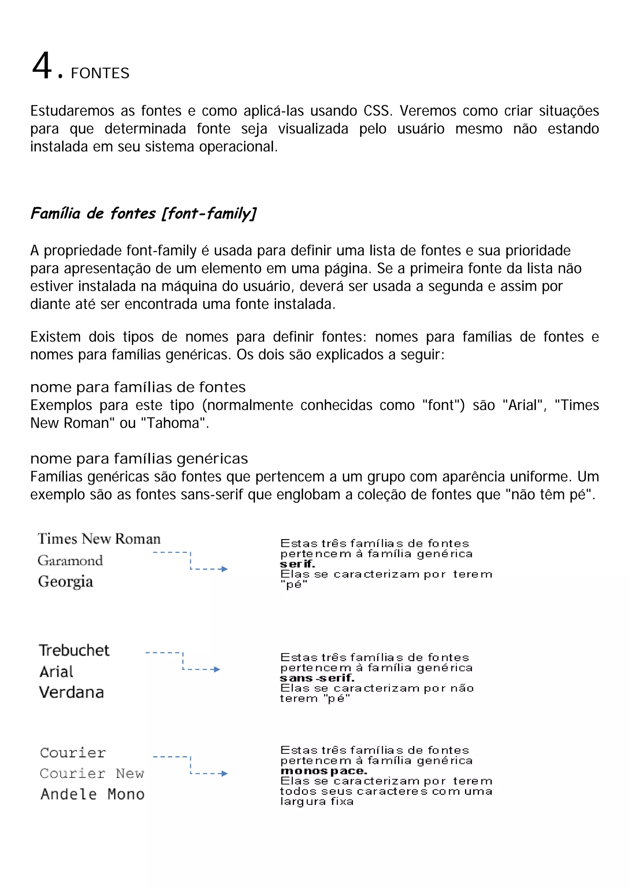 4.    FONTES

Estudaremos as fontes e como aplicá-las usando CSS. Veremos como criar situações
para que determinada fonte seja visualizada pelo usuário mesmo não estando
instalada em seu sistema operacional.



Família de fontes [font-family]

A propriedade font-family é usada para definir uma lista de fontes e sua prioridade
para apresentação de um elemento em uma página. Se a primeira fonte da lista não
estiver instalada na máquina do usuário, deverá ser usada a segunda e assim por
diante até ser encontrada uma fonte instalada.

Existem dois tipos de nomes para definir fontes: nomes para famílias de fontes e
nomes para famílias genéricas. Os dois são explicados a seguir:

nome para famílias de fontes
Exemplos para este tipo (normalmente conhecidas como "font") são "Arial", "Times
New Roman" ou "Tahoma".

nome para famílias genéricas
Famílias genéricas são fontes que pertencem a um grupo com aparência uniforme. Um
exemplo são as fontes sans-serif que englobam a coleção de fontes que "não têm pé".
 