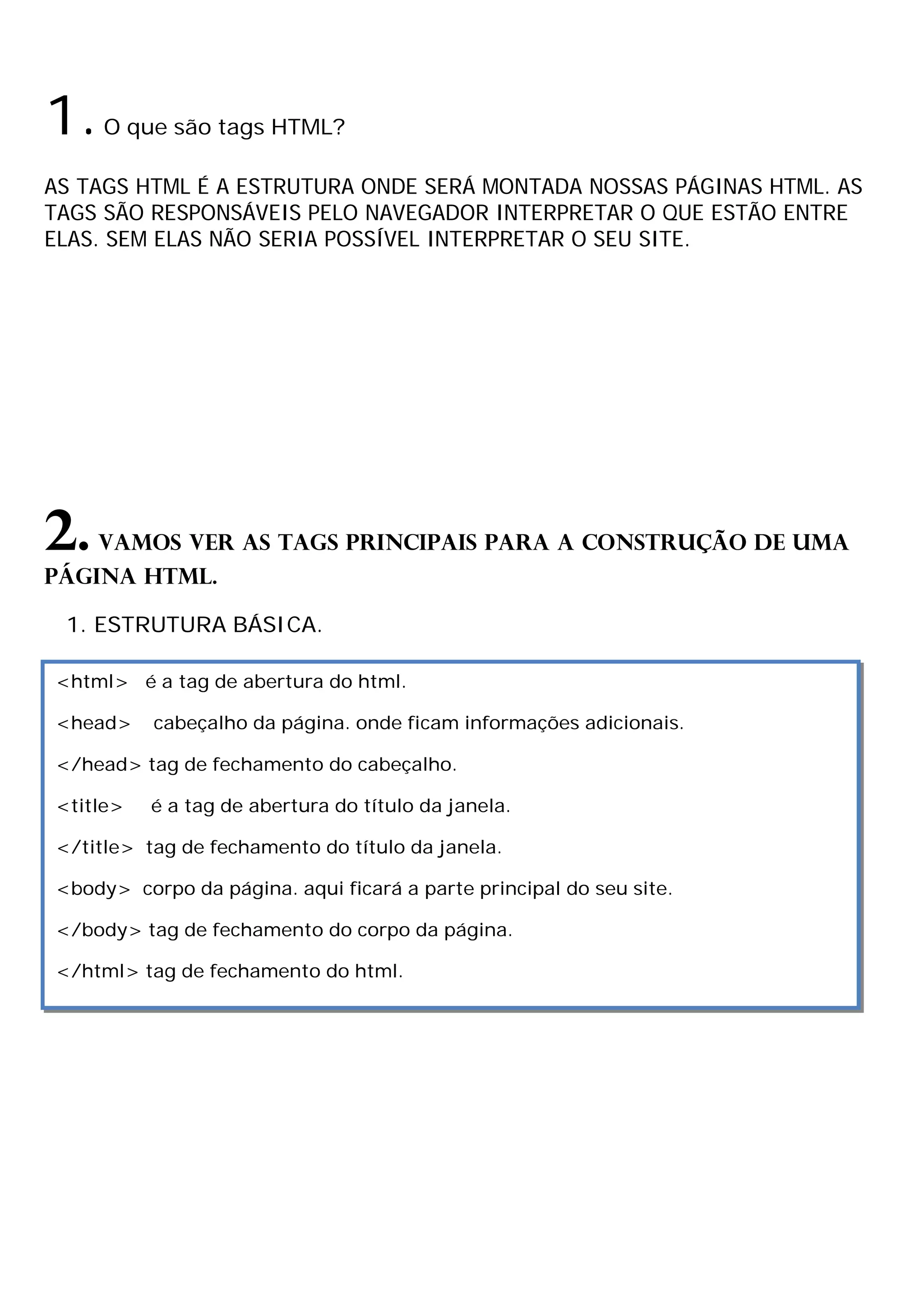 1.   O que são tags HTML?

AS TAGS HTML É A ESTRUTURA ONDE SERÁ MONTADA NOSSAS PÁGINAS HTML. AS
TAGS SÃO RESPONSÁVEIS PELO NAVEGADOR INTERPRETAR O QUE ESTÃO ENTRE
ELAS. SEM ELAS NÃO SERIA POSSÍVEL INTERPRETAR O SEU SITE.




2.   Vamos ver as tags principais para a construção de uma
página HTML.

 1. ESTRUTURA BÁSICA.

<html> é a tag de abertura do html.

<head>    cabeçalho da página. onde ficam informações adicionais.

</head> tag de fechamento do cabeçalho.

<title>   é a tag de abertura do título da janela.

</title> tag de fechamento do título da janela.

<body> corpo da página. aqui ficará a parte principal do seu site.

</body> tag de fechamento do corpo da página.

</html> tag de fechamento do html.
 