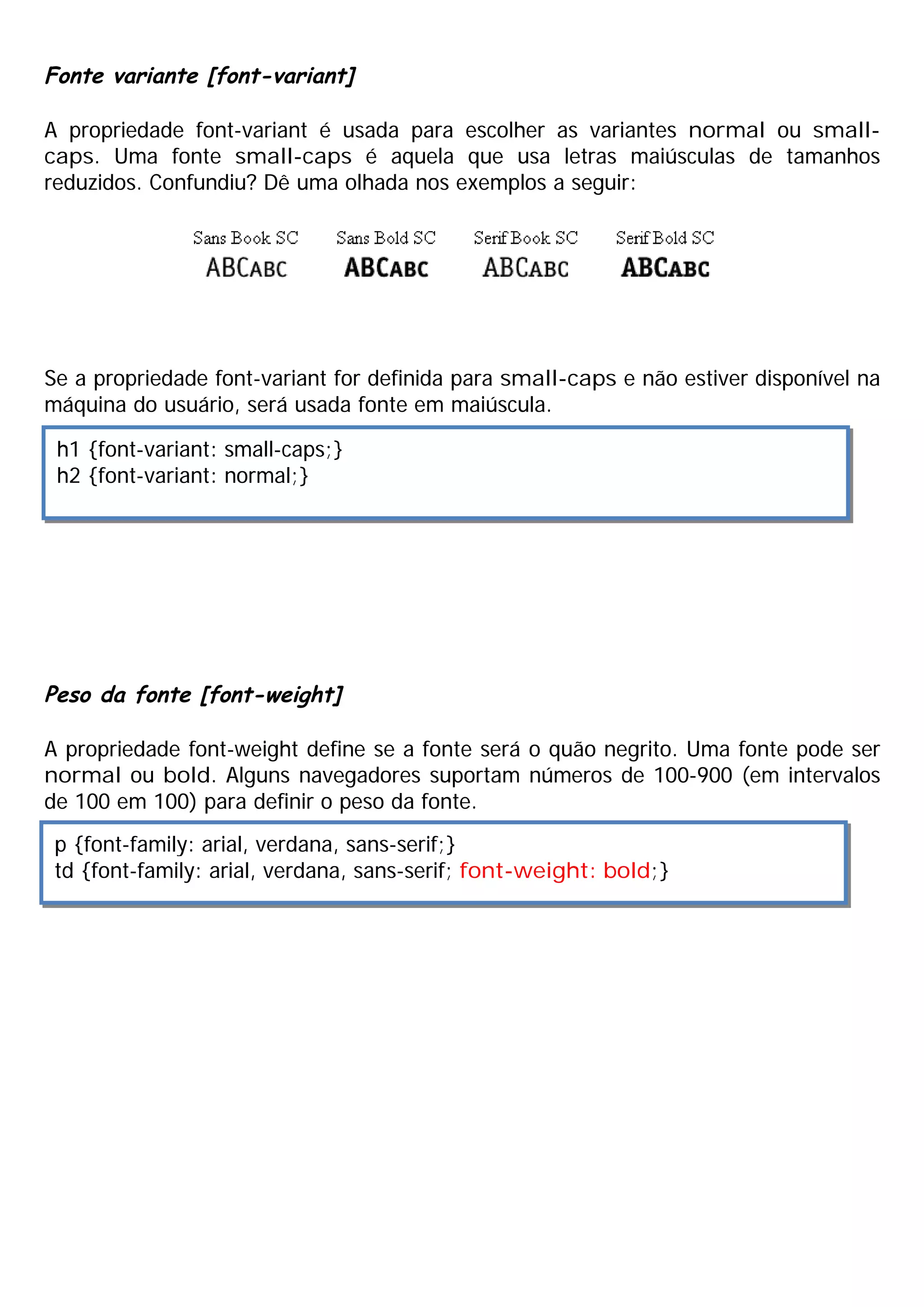 Fonte variante [font-variant]

A propriedade font-variant é usada para escolher as variantes normal ou small-
caps. Uma fonte small-caps é aquela que usa letras maiúsculas de tamanhos
reduzidos. Confundiu? Dê uma olhada nos exemplos a seguir:




Se a propriedade font-variant for definida para small-caps e não estiver disponível na
máquina do usuário, será usada fonte em maiúscula.

 h1 {font-variant: small-caps;}
 h2 {font-variant: normal;}




Peso da fonte [font-weight]

A propriedade font-weight define se a fonte será o quão negrito. Uma fonte pode ser
normal ou bold. Alguns navegadores suportam números de 100-900 (em intervalos
de 100 em 100) para definir o peso da fonte.
 p {font-family: arial, verdana, sans-serif;}
 td {font-family: arial, verdana, sans-serif; font-weight: bold;}
 