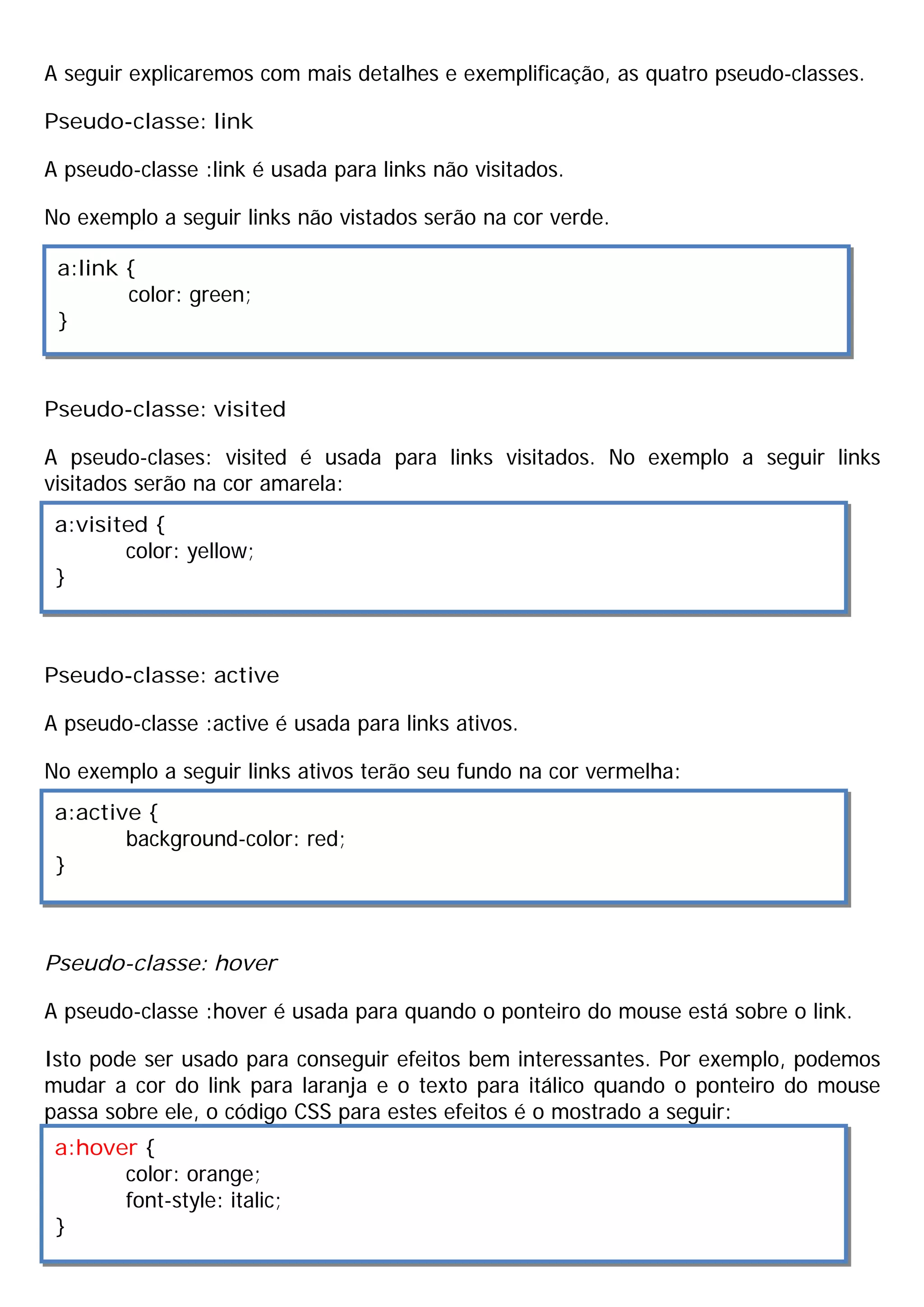 A seguir explicaremos com mais detalhes e exemplificação, as quatro pseudo-classes.

Pseudo-classe: link

A pseudo-classe :link é usada para links não visitados.

No exemplo a seguir links não vistados serão na cor verde.

 a:link {
        color: green;
 }



Pseudo-classe: visited

A pseudo-clases: visited é usada para links visitados. No exemplo a seguir links
visitados serão na cor amarela:
 a:visited {
        color: yellow;
 }



Pseudo-classe: active

A pseudo-classe :active é usada para links ativos.

No exemplo a seguir links ativos terão seu fundo na cor vermelha:
 a:active {
        background-color: red;
 }



Pseudo-classe: hover

A pseudo-classe :hover é usada para quando o ponteiro do mouse está sobre o link.

Isto pode ser usado para conseguir efeitos bem interessantes. Por exemplo, podemos
mudar a cor do link para laranja e o texto para itálico quando o ponteiro do mouse
passa sobre ele, o código CSS para estes efeitos é o mostrado a seguir:
 a:hover {
       color: orange;
       font-style: italic;
 }
 
