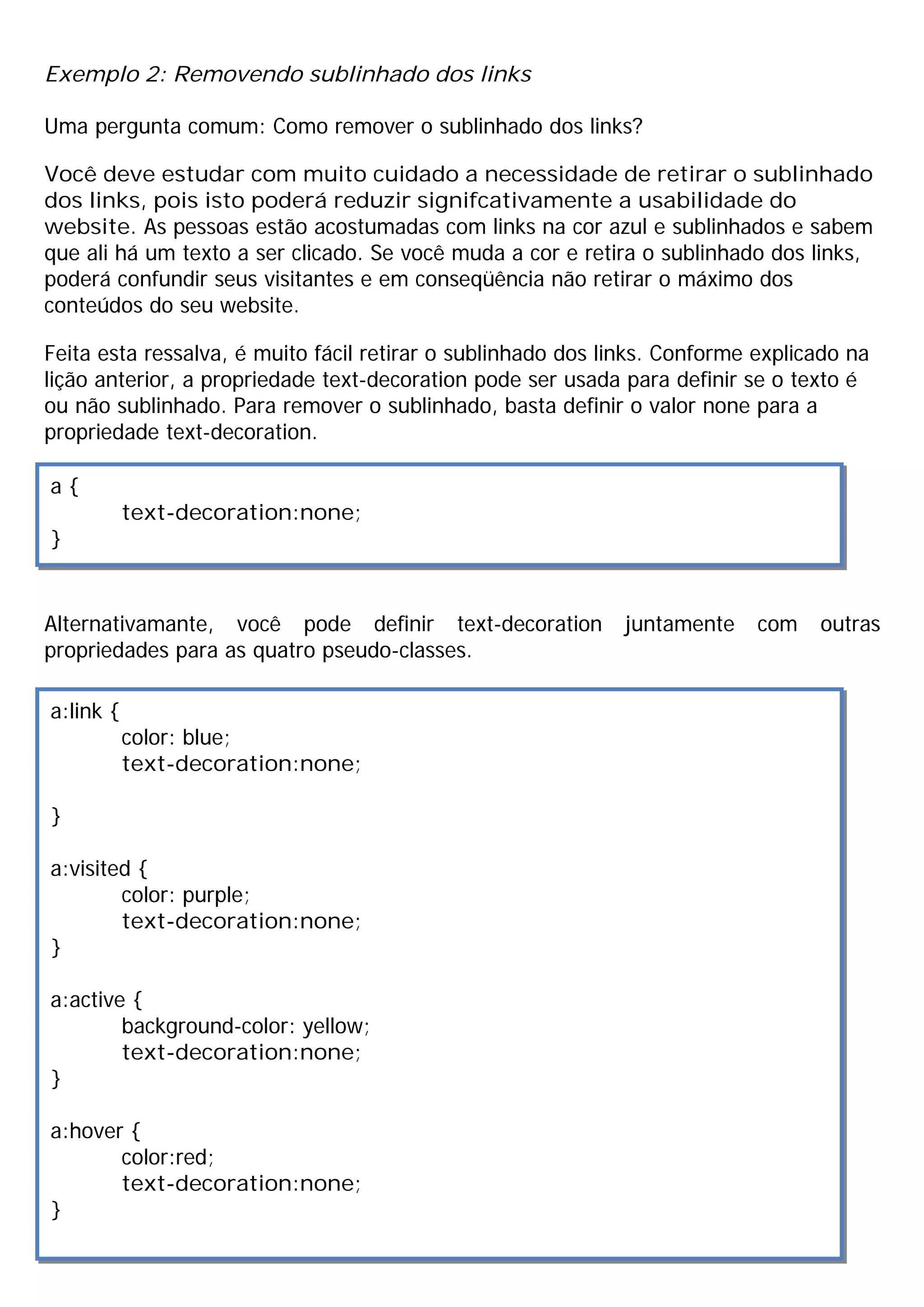 Exemplo 2: Removendo sublinhado dos links

Uma pergunta comum: Como remover o sublinhado dos links?

Você deve estudar com muito cuidado a necessidade de retirar o sublinhado
dos links, pois isto poderá reduzir signifcativamente a usabilidade do
website. As pessoas estão acostumadas com links na cor azul e sublinhados e sabem
que ali há um texto a ser clicado. Se você muda a cor e retira o sublinhado dos links,
poderá confundir seus visitantes e em conseqüência não retirar o máximo dos
conteúdos do seu website.

Feita esta ressalva, é muito fácil retirar o sublinhado dos links. Conforme explicado na
lição anterior, a propriedade text-decoration pode ser usada para definir se o texto é
ou não sublinhado. Para remover o sublinhado, basta definir o valor none para a
propriedade text-decoration.

a{
           text-decoration:none;
}


Alternativamante, você pode definir text-decoration          juntamente     com   outras
propriedades para as quatro pseudo-classes.

a:link {
           color: blue;
           text-decoration:none;

}

a:visited {
        color: purple;
        text-decoration:none;
}

a:active {
        background-color: yellow;
        text-decoration:none;
}

a:hover {
       color:red;
       text-decoration:none;
}
 