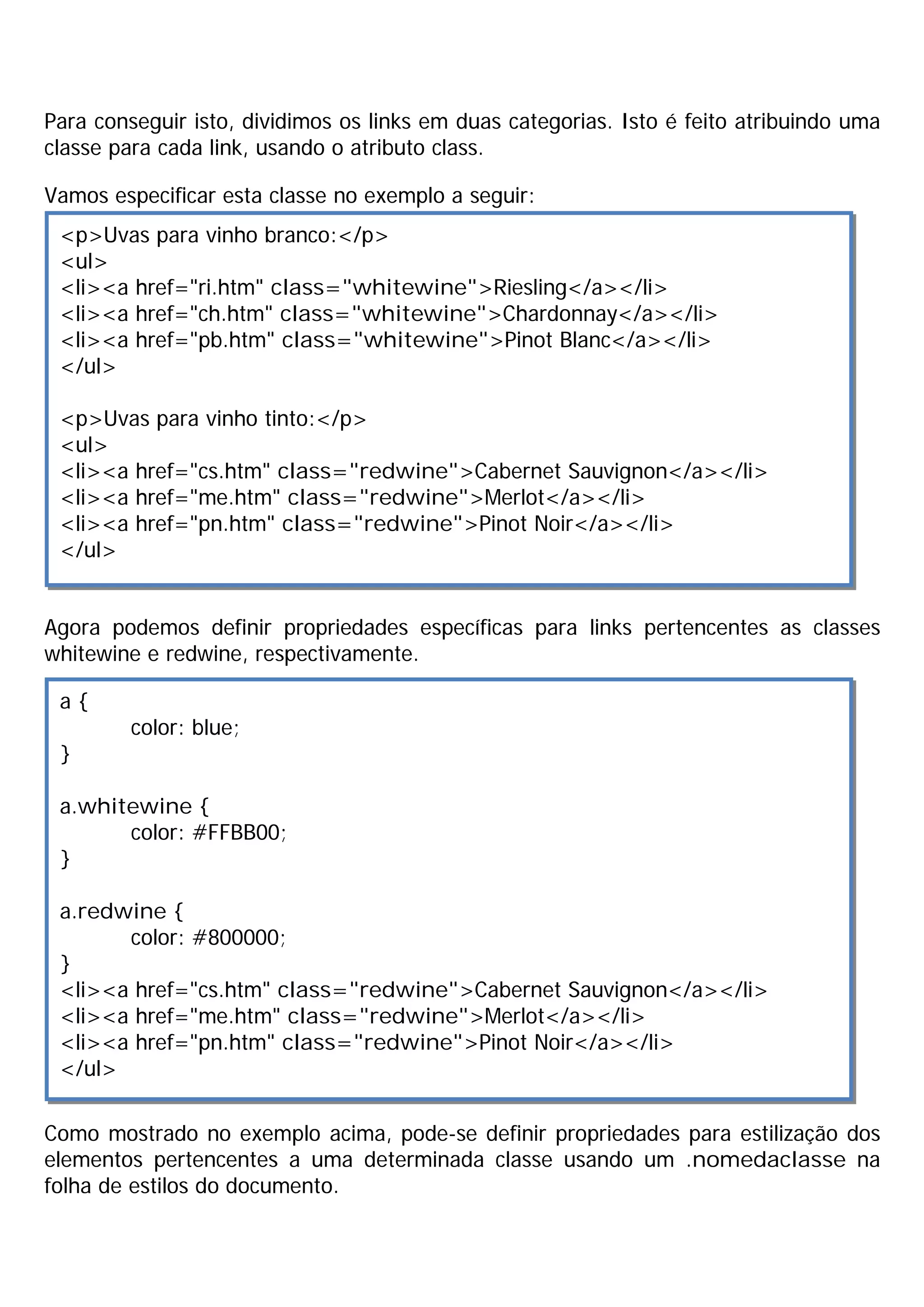 Para conseguir isto, dividimos os links em duas categorias. Isto é feito atribuindo uma
classe para cada link, usando o atributo class.

Vamos especificar esta classe no exemplo a seguir:
 <p>Uvas para vinho branco:</p>
 <ul>
 <li><a href="ri.htm" class="whitewine">Riesling</a></li>
 <li><a href="ch.htm" class="whitewine">Chardonnay</a></li>
 <li><a href="pb.htm" class="whitewine">Pinot Blanc</a></li>
 </ul>

 <p>Uvas para vinho tinto:</p>
 <ul>
 <li><a href="cs.htm" class="redwine">Cabernet Sauvignon</a></li>
 <li><a href="me.htm" class="redwine">Merlot</a></li>
 <li><a href="pn.htm" class="redwine">Pinot Noir</a></li>
 </ul>


Agora podemos definir propriedades específicas para links pertencentes as classes
whitewine e redwine, respectivamente.

 a{
         color: blue;
 }

 a.whitewine {
       color: #FFBB00;
 }

 a.redwine {
       color: #800000;
 }
 <li><a href="cs.htm" class="redwine">Cabernet Sauvignon</a></li>
 <li><a href="me.htm" class="redwine">Merlot</a></li>
 <li><a href="pn.htm" class="redwine">Pinot Noir</a></li>
 </ul>

Como mostrado no exemplo acima, pode-se definir propriedades para estilização dos
elementos pertencentes a uma determinada classe usando um .nomedaclasse na
folha de estilos do documento.
 
