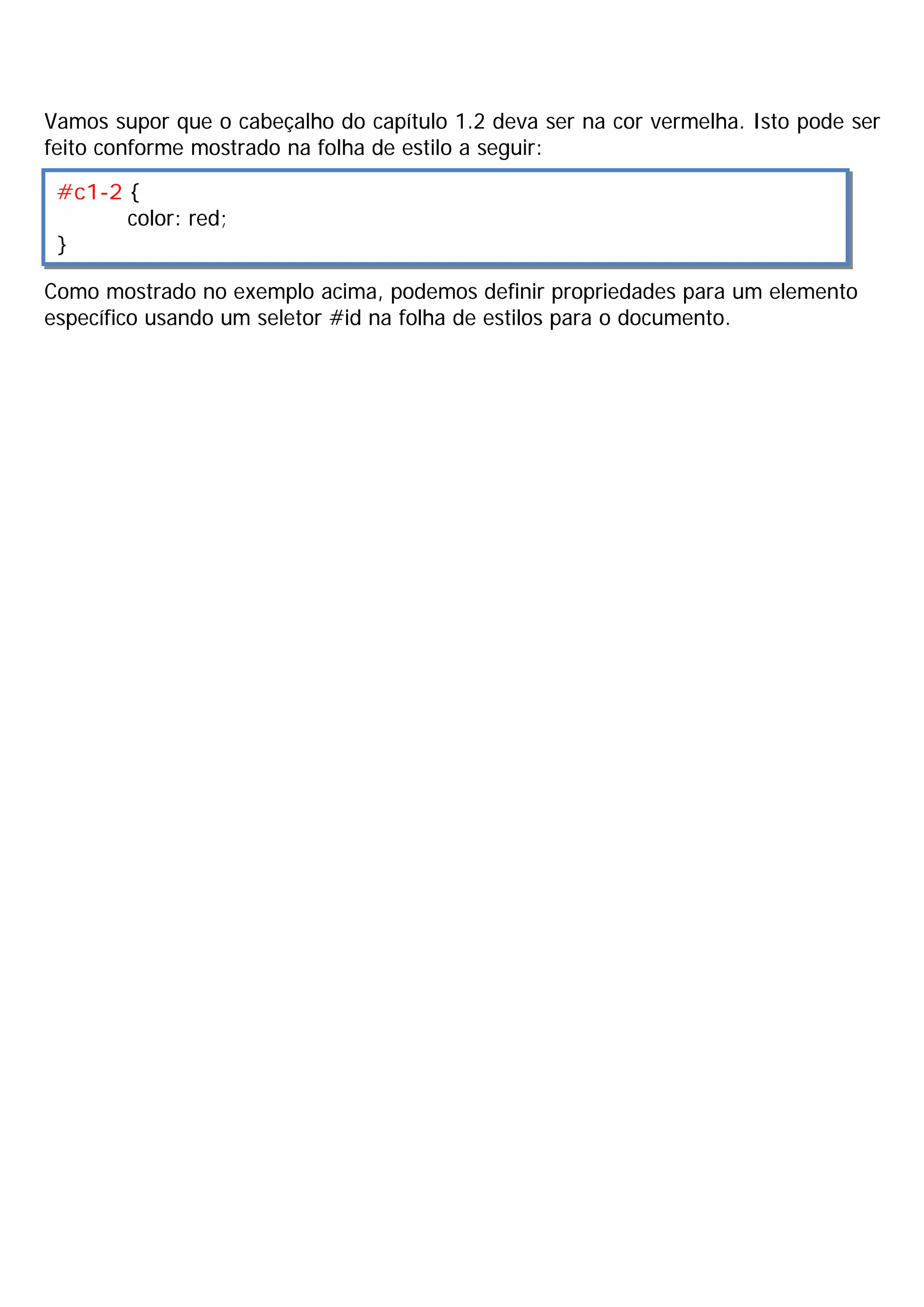Vamos supor que o cabeçalho do capítulo 1.2 deva ser na cor vermelha. Isto pode ser
feito conforme mostrado na folha de estilo a seguir:

 #c1-2 {
       color: red;
 }

Como mostrado no exemplo acima, podemos definir propriedades para um elemento
específico usando um seletor #id na folha de estilos para o documento.
 