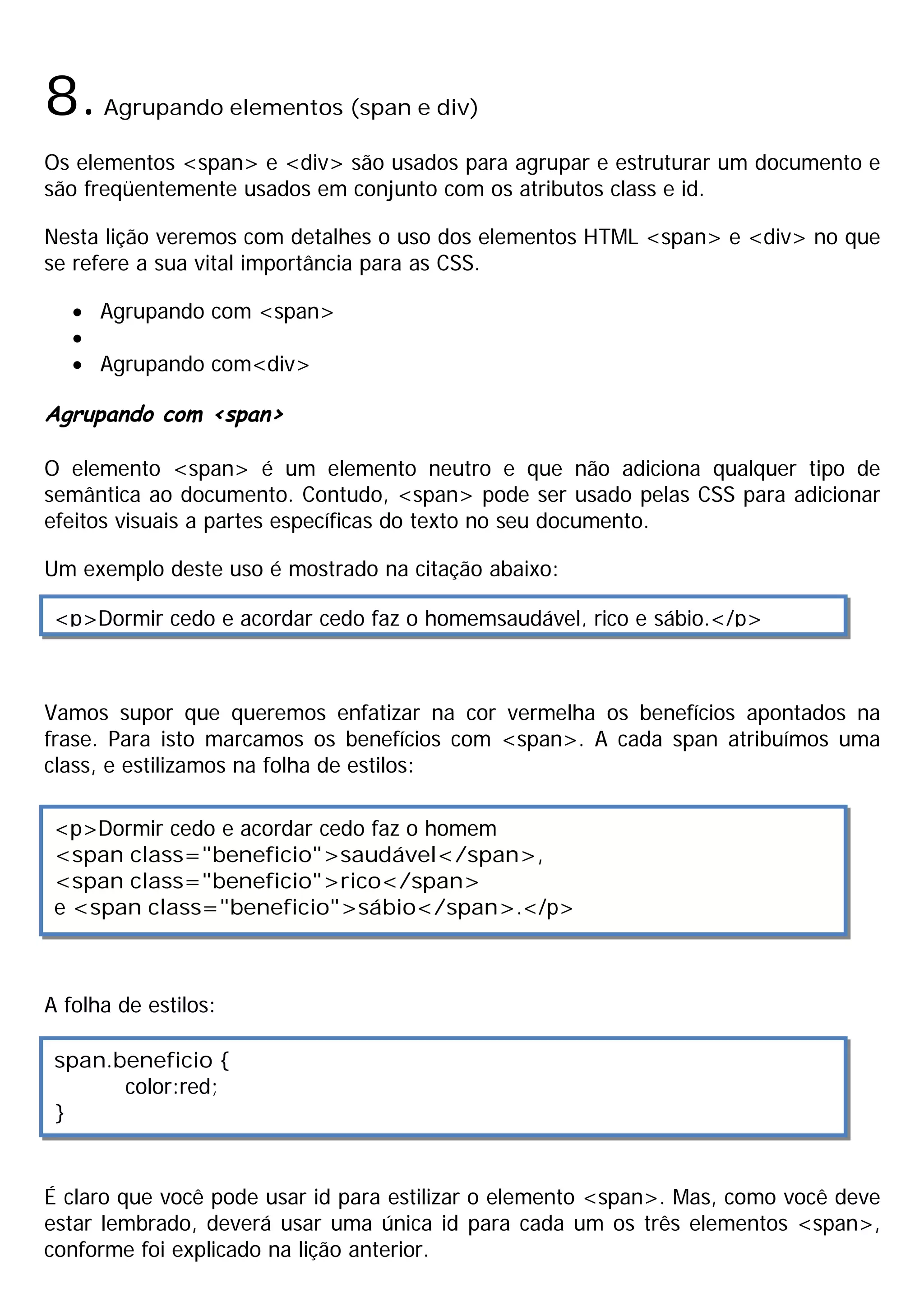 8.    Agrupando elementos (span e div)

Os elementos <span> e <div> são usados para agrupar e estruturar um documento e
são freqüentemente usados em conjunto com os atributos class e id.

Nesta lição veremos com detalhes o uso dos elementos HTML <span> e <div> no que
se refere a sua vital importância para as CSS.

   · Agrupando com <span>
   ·
   · Agrupando com<div>

Agrupando com <span>

O elemento <span> é um elemento neutro e que não adiciona qualquer tipo de
semântica ao documento. Contudo, <span> pode ser usado pelas CSS para adicionar
efeitos visuais a partes específicas do texto no seu documento.

Um exemplo deste uso é mostrado na citação abaixo:

 <p>Dormir cedo e acordar cedo faz o homemsaudável, rico e sábio.</p>



Vamos supor que queremos enfatizar na cor vermelha os benefícios apontados na
frase. Para isto marcamos os benefícios com <span>. A cada span atribuímos uma
class, e estilizamos na folha de estilos:

 <p>Dormir cedo e acordar cedo faz o homem
 <span class="beneficio">saudável</span>,
 <span class="beneficio">rico</span>
 e <span class="beneficio">sábio</span>.</p>



A folha de estilos:

 span.beneficio {
       color:red;
 }


É claro que você pode usar id para estilizar o elemento <span>. Mas, como você deve
estar lembrado, deverá usar uma única id para cada um os três elementos <span>,
conforme foi explicado na lição anterior.
 