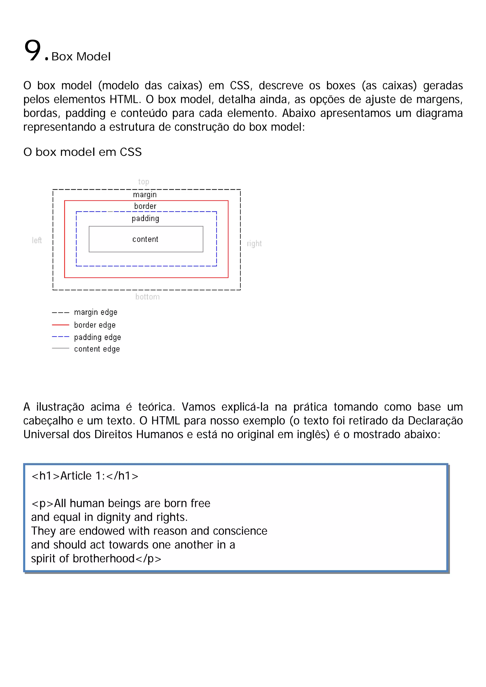 9.   Box Model

O box model (modelo das caixas) em CSS, descreve os boxes (as caixas) geradas
pelos elementos HTML. O box model, detalha ainda, as opções de ajuste de margens,
bordas, padding e conteúdo para cada elemento. Abaixo apresentamos um diagrama
representando a estrutura de construção do box model:

O box model em CSS




A ilustração acima é teórica. Vamos explicá-la na prática tomando como base um
cabeçalho e um texto. O HTML para nosso exemplo (o texto foi retirado da Declaração
Universal dos Direitos Humanos e está no original em inglês) é o mostrado abaixo:


 <h1>Article 1:</h1>

 <p>All human beings are born free
 and equal in dignity and rights.
 They are endowed with reason and conscience
 and should act towards one another in a
 spirit of brotherhood</p>
 