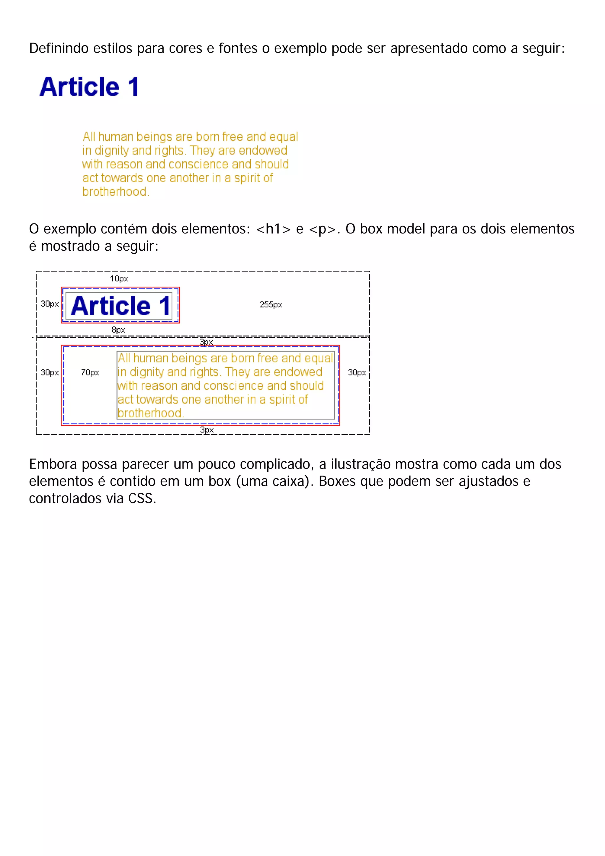 Definindo estilos para cores e fontes o exemplo pode ser apresentado como a seguir:




O exemplo contém dois elementos: <h1> e <p>. O box model para os dois elementos
é mostrado a seguir:




Embora possa parecer um pouco complicado, a ilustração mostra como cada um dos
elementos é contido em um box (uma caixa). Boxes que podem ser ajustados e
controlados via CSS.
 