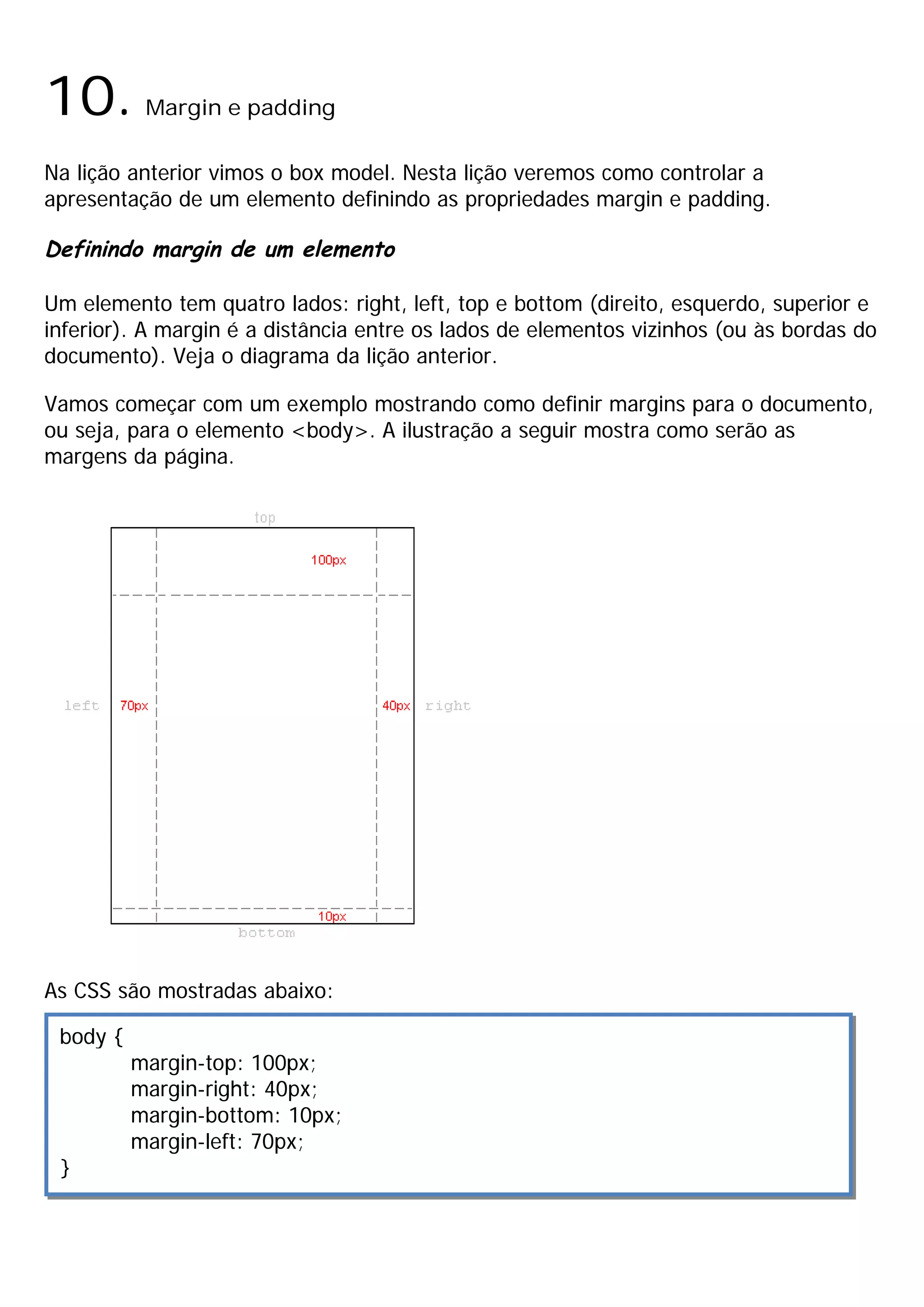 10.        Margin e padding

Na lição anterior vimos o box model. Nesta lição veremos como controlar a
apresentação de um elemento definindo as propriedades margin e padding.

Definindo margin de um elemento

Um elemento tem quatro lados: right, left, top e bottom (direito, esquerdo, superior e
inferior). A margin é a distância entre os lados de elementos vizinhos (ou às bordas do
documento). Veja o diagrama da lição anterior.

Vamos começar com um exemplo mostrando como definir margins para o documento,
ou seja, para o elemento <body>. A ilustração a seguir mostra como serão as
margens da página.




As CSS são mostradas abaixo:

 body {
          margin-top: 100px;
          margin-right: 40px;
          margin-bottom: 10px;
          margin-left: 70px;
 }
 