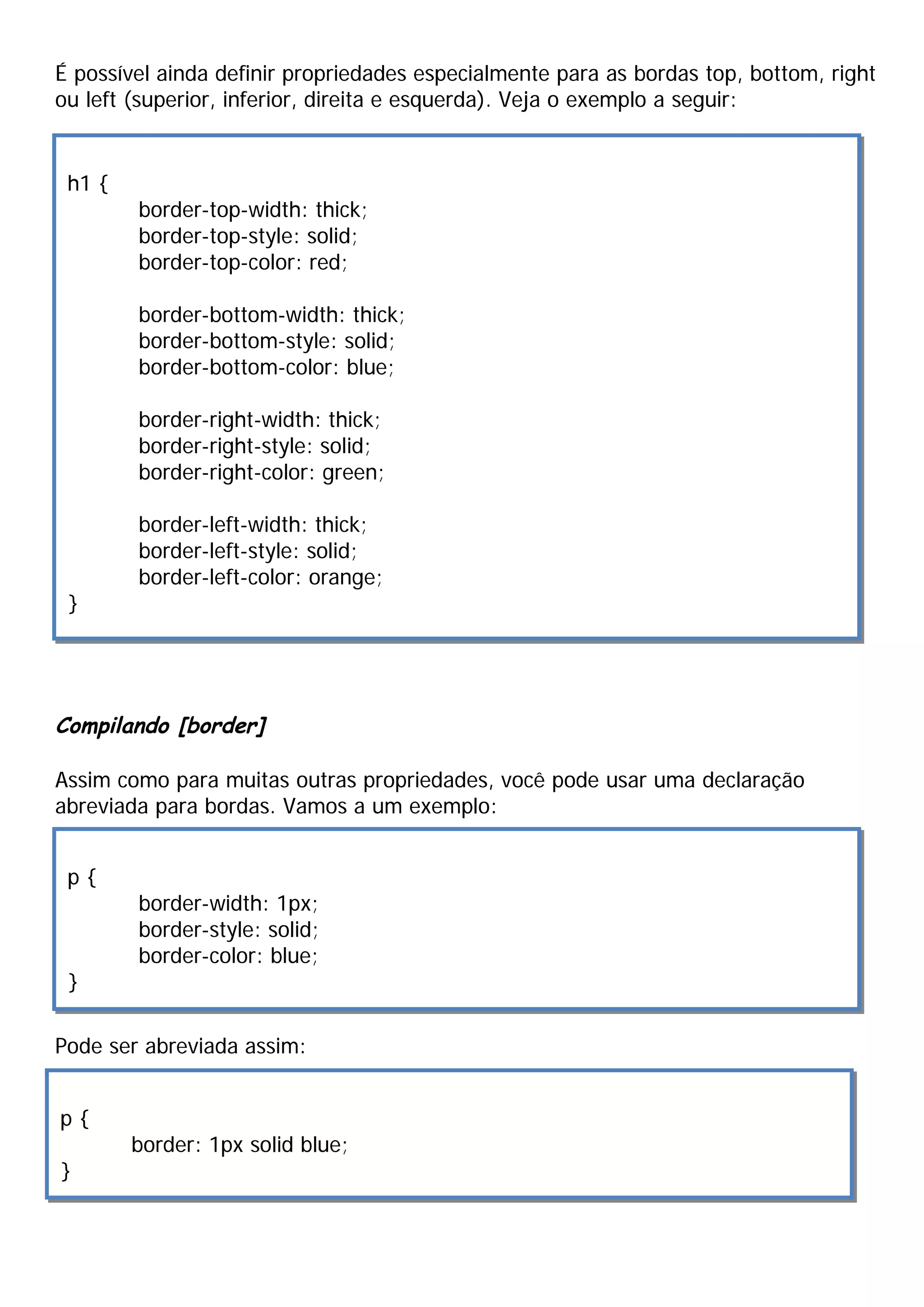 É possível ainda definir propriedades especialmente para as bordas top, bottom, right
ou left (superior, inferior, direita e esquerda). Veja o exemplo a seguir:


 h1 {
        border-top-width: thick;
        border-top-style: solid;
        border-top-color: red;

        border-bottom-width: thick;
        border-bottom-style: solid;
        border-bottom-color: blue;

        border-right-width: thick;
        border-right-style: solid;
        border-right-color: green;

        border-left-width: thick;
        border-left-style: solid;
        border-left-color: orange;
 }




Compilando [border]

Assim como para muitas outras propriedades, você pode usar uma declaração
abreviada para bordas. Vamos a um exemplo:


 p{
        border-width: 1px;
        border-style: solid;
        border-color: blue;
 }

Pode ser abreviada assim:


p{
        border: 1px solid blue;
}
 