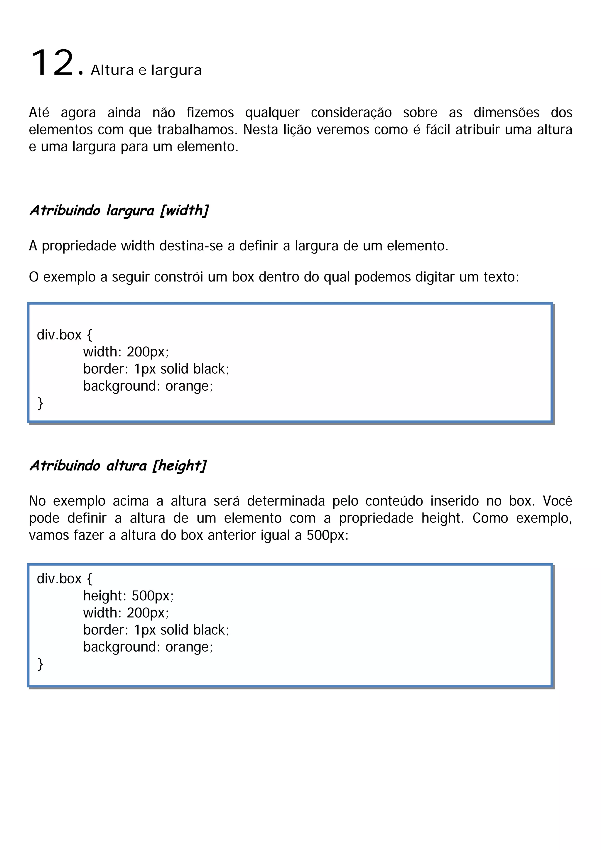 12.      Altura e largura

Até agora ainda não fizemos qualquer consideração sobre as dimensões dos
elementos com que trabalhamos. Nesta lição veremos como é fácil atribuir uma altura
e uma largura para um elemento.



Atribuindo largura [width]

A propriedade width destina-se a definir a largura de um elemento.

O exemplo a seguir constrói um box dentro do qual podemos digitar um texto:



 div.box {
        width: 200px;
        border: 1px solid black;
        background: orange;
 }



Atribuindo altura [height]

No exemplo acima a altura será determinada pelo conteúdo inserido no box. Você
pode definir a altura de um elemento com a propriedade height. Como exemplo,
vamos fazer a altura do box anterior igual a 500px:


 div.box {
        height: 500px;
        width: 200px;
        border: 1px solid black;
        background: orange;
 }
 