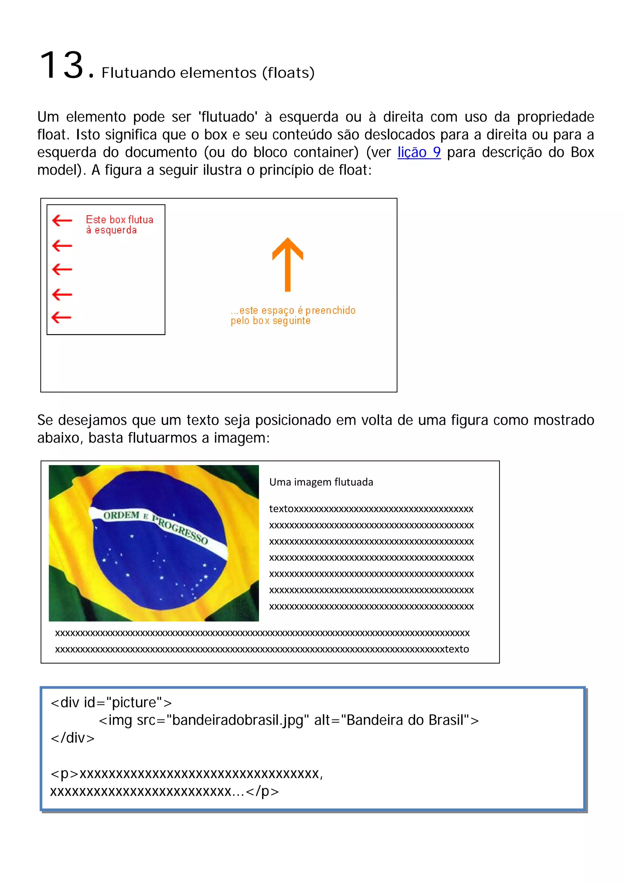 13.        Flutuando elementos (floats)

Um elemento pode ser 'flutuado' à esquerda ou à direita com uso da propriedade
float. Isto significa que o box e seu conteúdo são deslocados para a direita ou para a
esquerda do documento (ou do bloco container) (ver lição 9 para descrição do Box
model). A figura a seguir ilustra o princípio de float:




Se desejamos que um texto seja posicionado em volta de uma figura como mostrado
abaixo, basta flutuarmos a imagem:

                                            Uma imagem flutuada

                                            textoxxxxxxxxxxxxxxxxxxxxxxxxxxxxxxxxxxxx
                                            xxxxxxxxxxxxxxxxxxxxxxxxxxxxxxxxxxxxxxxxx
                                            xxxxxxxxxxxxxxxxxxxxxxxxxxxxxxxxxxxxxxxxx
                                            xxxxxxxxxxxxxxxxxxxxxxxxxxxxxxxxxxxxxxxxx
                                            xxxxxxxxxxxxxxxxxxxxxxxxxxxxxxxxxxxxxxxxx
                                            xxxxxxxxxxxxxxxxxxxxxxxxxxxxxxxxxxxxxxxxx
                                            xxxxxxxxxxxxxxxxxxxxxxxxxxxxxxxxxxxxxxxxx

  xxxxxxxxxxxxxxxxxxxxxxxxxxxxxxxxxxxxxxxxxxxxxxxxxxxxxxxxxxxxxxxxxxxxxxxxxxxxxxxxxxx
  xxxxxxxxxxxxxxxxxxxxxxxxxxxxxxxxxxxxxxxxxxxxxxxxxxxxxxxxxxxxxxxxxxxxxxxxxxxxxxtexto



 <div id="picture">
        <img src="bandeiradobrasil.jpg" alt="Bandeira do Brasil">
 </div>

 <p>xxxxxxxxxxxxxxxxxxxxxxxxxxxxxxxxx,
 xxxxxxxxxxxxxxxxxxxxxxxxx...</p>
 