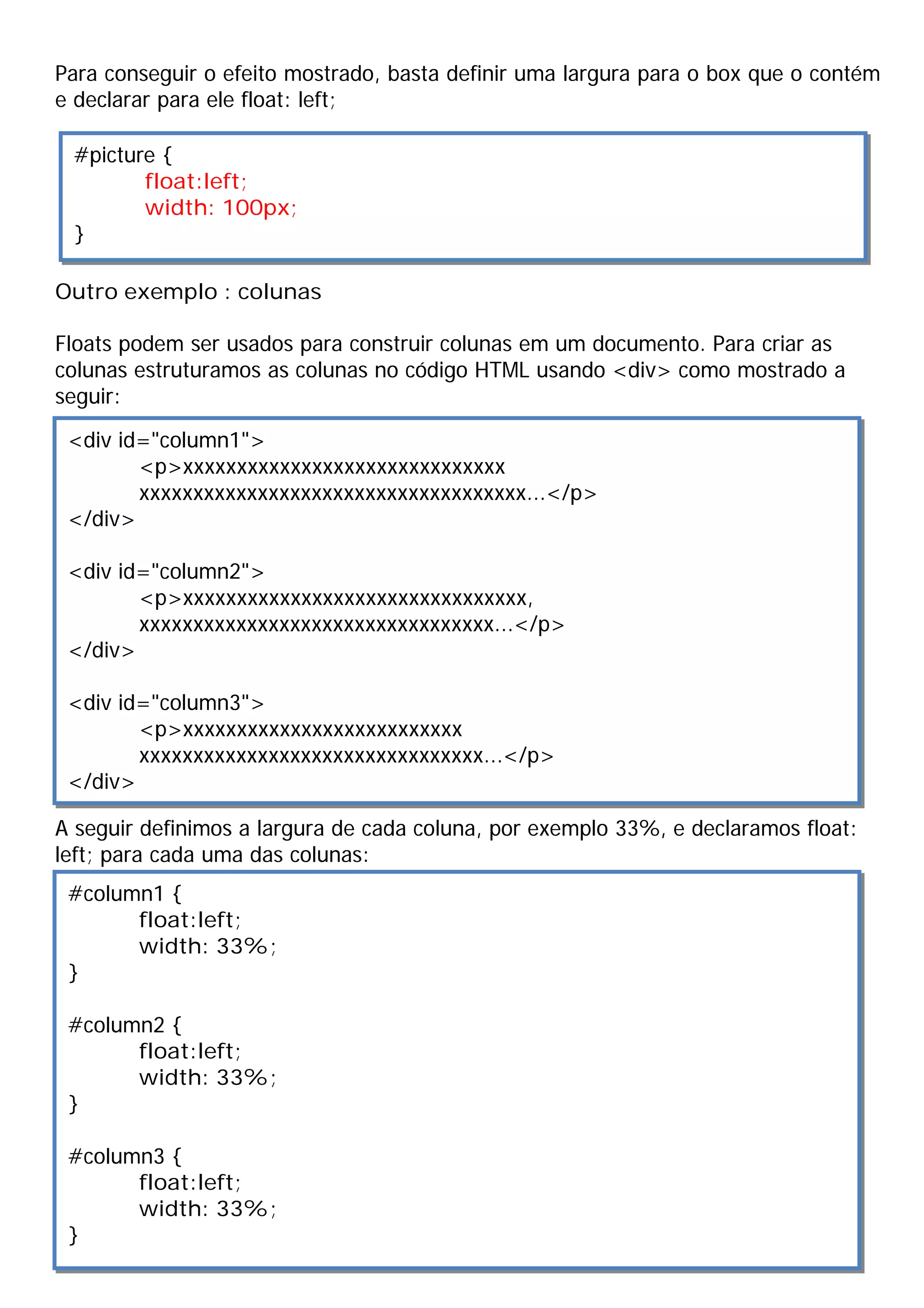 Para conseguir o efeito mostrado, basta definir uma largura para o box que o contém
e declarar para ele float: left;

 #picture {
        float:left;
        width: 100px;
 }

Outro exemplo : colunas

Floats podem ser usados para construir colunas em um documento. Para criar as
colunas estruturamos as colunas no código HTML usando <div> como mostrado a
seguir:

 <div id="column1">
        <p>xxxxxxxxxxxxxxxxxxxxxxxxxxxxxx
        xxxxxxxxxxxxxxxxxxxxxxxxxxxxxxxxxxxx...</p>
 </div>

 <div id="column2">
        <p>xxxxxxxxxxxxxxxxxxxxxxxxxxxxxxxx,
        xxxxxxxxxxxxxxxxxxxxxxxxxxxxxxxxx...</p>
 </div>

 <div id="column3">
        <p>xxxxxxxxxxxxxxxxxxxxxxxxxx
        xxxxxxxxxxxxxxxxxxxxxxxxxxxxxxxx...</p>
 </div>

A seguir definimos a largura de cada coluna, por exemplo 33%, e declaramos float:
left; para cada uma das colunas:
 #column1 {
       float:left;
       width: 33%;
 }

 #column2 {
       float:left;
       width: 33%;
 }

 #column3 {
       float:left;
       width: 33%;
 }
 