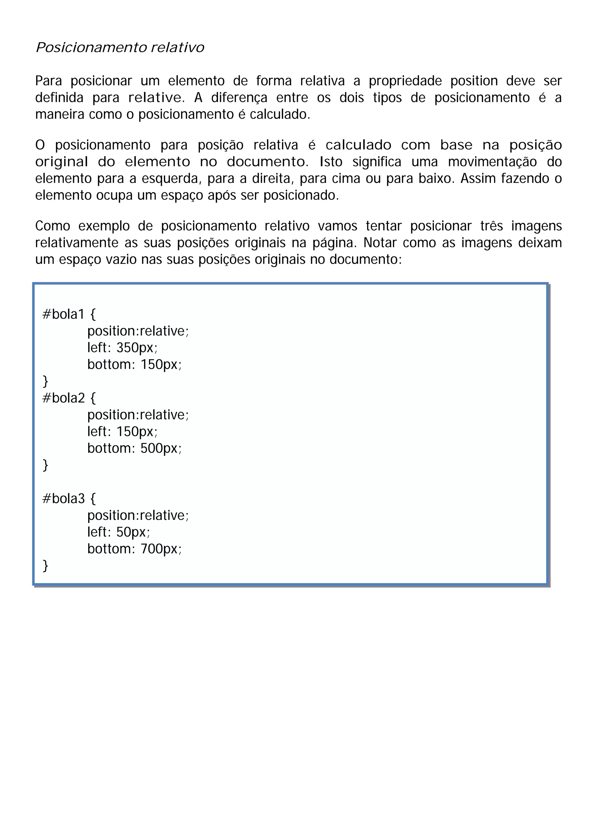 Posicionamento relativo

Para posicionar um elemento de forma relativa a propriedade position deve ser
definida para relative. A diferença entre os dois tipos de posicionamento é a
maneira como o posicionamento é calculado.

O posicionamento para posição relativa é calculado com base na posição
original do elemento no documento. Isto significa uma movimentação do
elemento para a esquerda, para a direita, para cima ou para baixo. Assim fazendo o
elemento ocupa um espaço após ser posicionado.

Como exemplo de posicionamento relativo vamos tentar posicionar três imagens
relativamente as suas posições originais na página. Notar como as imagens deixam
um espaço vazio nas suas posições originais no documento:


 #bola1 {
       position:relative;
       left: 350px;
       bottom: 150px;
 }
 #bola2 {
       position:relative;
       left: 150px;
       bottom: 500px;
 }

 #bola3 {
       position:relative;
       left: 50px;
       bottom: 700px;
 }
 