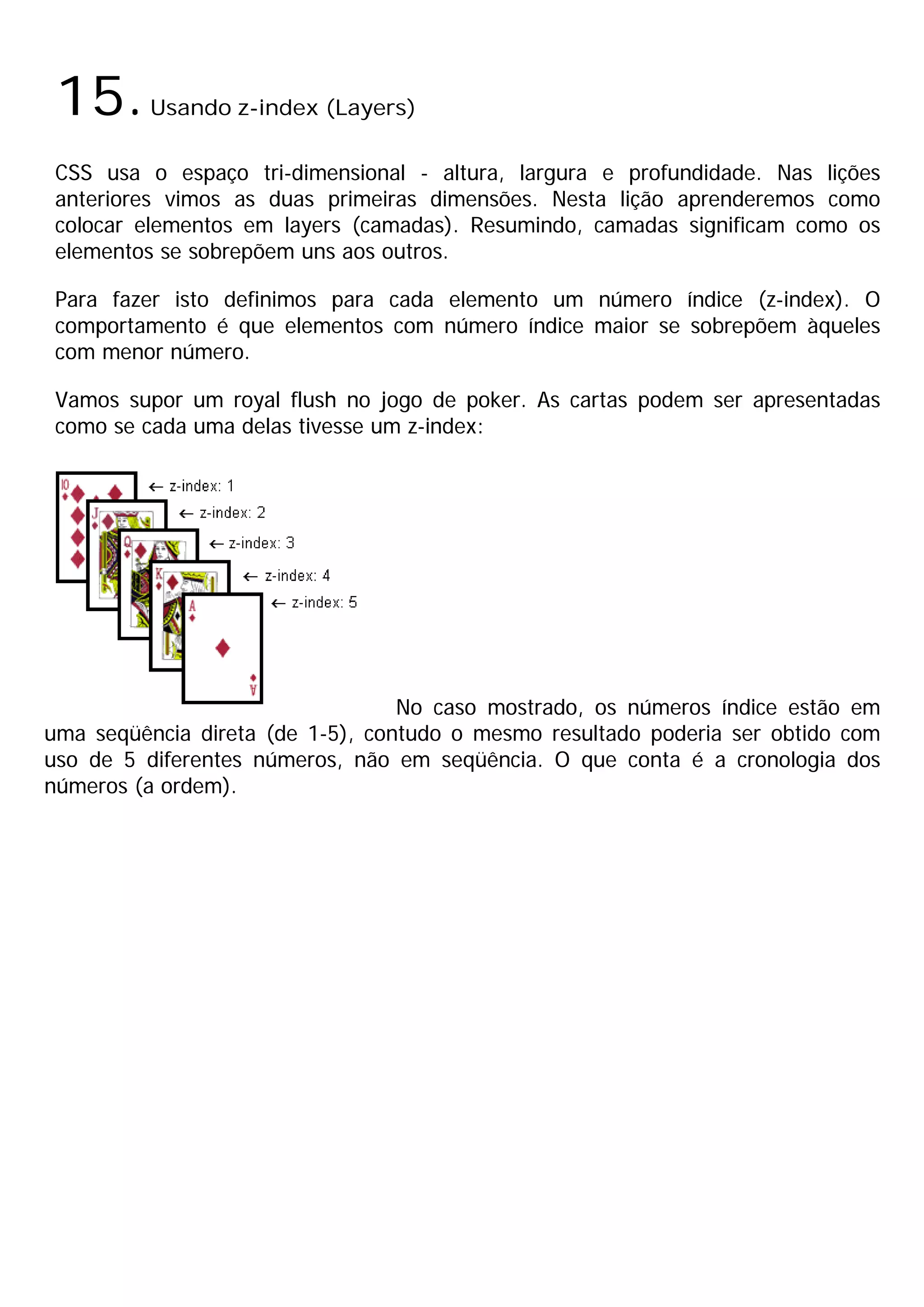 15.     Usando z-index (Layers)

 CSS usa o espaço tri-dimensional - altura, largura e profundidade. Nas lições
 anteriores vimos as duas primeiras dimensões. Nesta lição aprenderemos como
 colocar elementos em layers (camadas). Resumindo, camadas significam como os
 elementos se sobrepõem uns aos outros.

 Para fazer isto definimos para cada elemento um número índice (z-index). O
 comportamento é que elementos com número índice maior se sobrepõem àqueles
 com menor número.

 Vamos supor um royal flush no jogo de poker. As cartas podem ser apresentadas
 como se cada uma delas tivesse um z-index:




                                  No caso mostrado, os números índice estão em
uma seqüência direta (de 1-5), contudo o mesmo resultado poderia ser obtido com
uso de 5 diferentes números, não em seqüência. O que conta é a cronologia dos
números (a ordem).
 