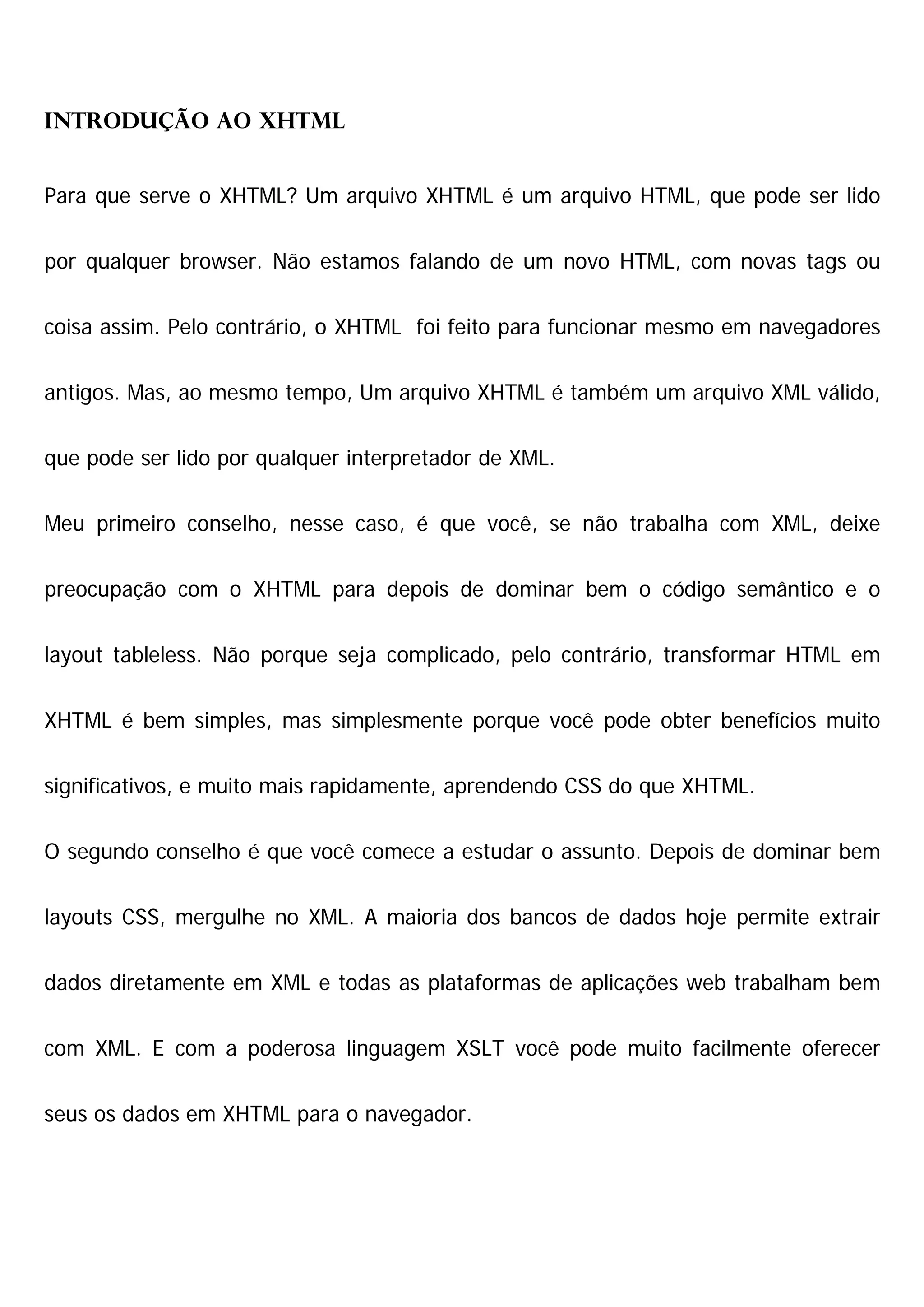 Introdução ao XHTML


Para que serve o XHTML? Um arquivo XHTML é um arquivo HTML, que pode ser lido


por qualquer browser. Não estamos falando de um novo HTML, com novas tags ou


coisa assim. Pelo contrário, o XHTML foi feito para funcionar mesmo em navegadores


antigos. Mas, ao mesmo tempo, Um arquivo XHTML é também um arquivo XML válido,


que pode ser lido por qualquer interpretador de XML.


Meu primeiro conselho, nesse caso, é que você, se não trabalha com XML, deixe


preocupação com o XHTML para depois de dominar bem o código semântico e o


layout tableless. Não porque seja complicado, pelo contrário, transformar HTML em


XHTML é bem simples, mas simplesmente porque você pode obter benefícios muito


significativos, e muito mais rapidamente, aprendendo CSS do que XHTML.


O segundo conselho é que você comece a estudar o assunto. Depois de dominar bem


layouts CSS, mergulhe no XML. A maioria dos bancos de dados hoje permite extrair


dados diretamente em XML e todas as plataformas de aplicações web trabalham bem


com XML. E com a poderosa linguagem XSLT você pode muito facilmente oferecer


seus os dados em XHTML para o navegador.
 