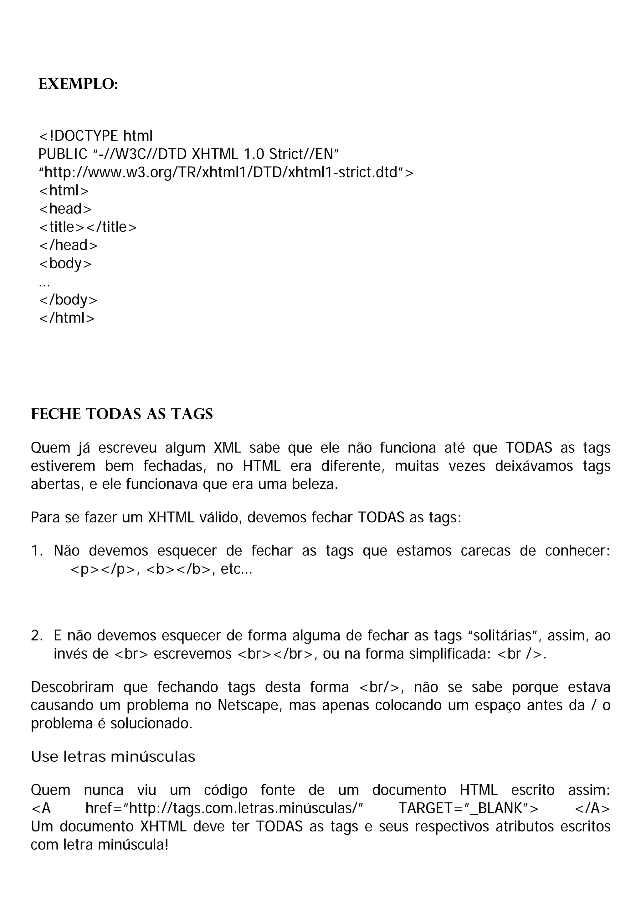 Exemplo:


 <!DOCTYPE html
 PUBLIC “-//W3C//DTD XHTML 1.0 Strict//EN”
 “http://www.w3.org/TR/xhtml1/DTD/xhtml1-strict.dtd”>
 <html>
 <head>
 <title></title>
 </head>
 <body>
 …
 </body>
 </html>




Feche TODAS as tags

Quem já escreveu algum XML sabe que ele não funciona até que TODAS as tags
estiverem bem fechadas, no HTML era diferente, muitas vezes deixávamos tags
abertas, e ele funcionava que era uma beleza.

Para se fazer um XHTML válido, devemos fechar TODAS as tags:

1. Não devemos esquecer de fechar as tags que estamos carecas de conhecer:
     <p></p>, <b></b>, etc…



2. E não devemos esquecer de forma alguma de fechar as tags “solitárias”, assim, ao
   invés de <br> escrevemos <br></br>, ou na forma simplificada: <br />.

Descobriram que fechando tags desta forma <br/>, não se sabe porque estava
causando um problema no Netscape, mas apenas colocando um espaço antes da / o
problema é solucionado.

Use letras minúsculas

Quem nunca viu um código fonte de um documento HTML escrito assim:
<A      href=”http://tags.com.letras.minúsculas/” TARGET=”_BLANK”>       </A>
Um documento XHTML deve ter TODAS as tags e seus respectivos atributos escritos
com letra minúscula!
 