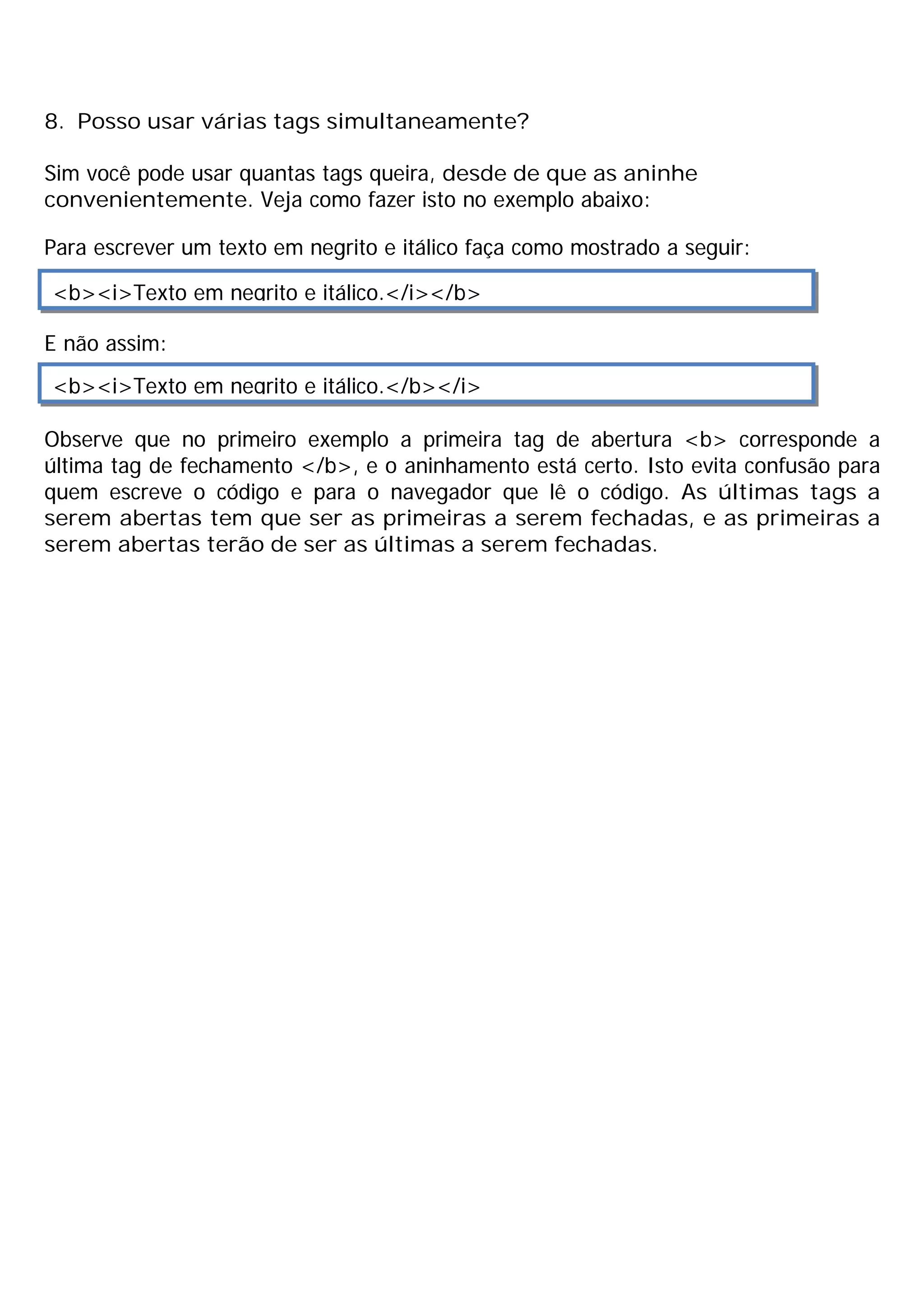 8. Posso usar várias tags simultaneamente?

Sim você pode usar quantas tags queira, desde de que as aninhe
convenientemente. Veja como fazer isto no exemplo abaixo:

Para escrever um texto em negrito e itálico faça como mostrado a seguir:

<b><i>Texto em negrito e itálico.</i></b>

E não assim:
<b><i>Texto em negrito e itálico.</b></i>

Observe que no primeiro exemplo a primeira tag de abertura <b> corresponde a
última tag de fechamento </b>, e o aninhamento está certo. Isto evita confusão para
quem escreve o código e para o navegador que lê o código. As últimas tags a
serem abertas tem que ser as primeiras a serem fechadas, e as primeiras a
serem abertas terão de ser as últimas a serem fechadas.
 