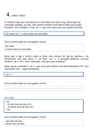 4.MAIS TAGS!
9. Existem tags que são abertas e fechadas em única tag. Estas tags são
comandos isolados, ou seja, não contém nenhum texto dentro delas para poder
funcionar. Um exemplo é a tag <br /> que serve para criar uma quebra de linha:
Será renderizado no navegador assim:
Notar que a tag é escrita como se fosse uma mistura de tag de abertura e de
fechamento com uma barra "/" no final: <br />. A princípio podemos escrever
também <br></br> (sem conteúdo), mas para que complicar?
Outra tag de comando é <hr /> que serve para definir uma linha horizontal ("hr" vem
"horizontal rule" - régua horizontal ):
Será renderizado no navegador assim:
10. Lista
Será renderizado no navegador assim:
Um texto<br /> e mais texto em nova linha
Um texto
e mais texto em nova linha
<hr />
<ul>
<li>Um item de lista</li>
<li>Outro item de lista</li>
</ul>
· Um item de lista
· Outro item de lista
 