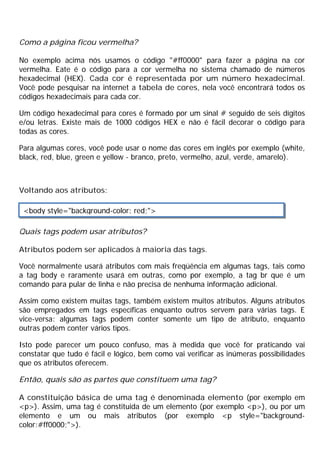 Como a página ficou vermelha?
No exemplo acima nós usamos o código "#ff0000" para fazer a página na cor
vermelha. Eate é o código para a cor vermelha no sistema chamado de números
hexadecimal (HEX). Cada cor é representada por um número hexadecimal.
Você pode pesquisar na internet a tabela de cores, nela você encontrará todos os
códigos hexadecimais para cada cor.
Um código hexadecimal para cores é formado por um sinal # seguido de seis dígitos
e/ou letras. Existe mais de 1000 códigos HEX e não é fácil decorar o código para
todas as cores.
Para algumas cores, você pode usar o nome das cores em inglês por exemplo (white,
black, red, blue, green e yellow - branco, preto, vermelho, azul, verde, amarelo).
Voltando aos atributos:
Quais tags podem usar atributos?
Atributos podem ser aplicados à maioria das tags.
Você normalmente usará atributos com mais freqüência em algumas tags, tais como
a tag body e raramente usará em outras, como por exemplo, a tag br que é um
comando para pular de linha e não precisa de nenhuma informação adicional.
Assim como existem muitas tags, também existem muitos atributos. Alguns atributos
são empregados em tags específicas enquanto outros servem para várias tags. E
vice-versa: algumas tags podem conter somente um tipo de atributo, enquanto
outras podem conter vários tipos.
Isto pode parecer um pouco confuso, mas à medida que você for praticando vai
constatar que tudo é fácil e lógico, bem como vai verificar as inúmeras possibilidades
que os atributos oferecem.
Então, quais são as partes que constituem uma tag?
A constituição básica de uma tag é denominada elemento (por exemplo em
<p>). Assim, uma tag é constituida de um elemento (por exemplo <p>), ou por um
elemento e um ou mais atributos (por exemplo <p style="background-
color:#ff0000;">).
<body style="background-color: red;">
 