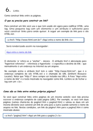 6. Links
Como construir links entre as páginas.
O que eu preciso para construir um link?
Para construir um link você usa o que tem usado até agora para codificar HTML: uma
tag. Uma pequena tag com um elemento e um atributo é suficiente para
você construir links para onde quiser. A seguir um exemplo de link para o site
HTML.net:
Será renderizado assim no navegador:
O elemento ‘a’ refere-se a "anchor" - âncora . O atribuito href é abreviação para
"hypertext reference" - referência a hypertexto - e especifica o destino do link - que
normalmente é um endereço na Internet ou um arquivo.
No exemplo acima o atributo href tem o valor "http://www.html.net", que é o
endereço completo do site HTML.net e é chamado de URL (Uniform Resource
Locator). Notar que "http://" deve sempre ser incluido nas URLs. A frase "Aqui entra
o nome do link" é o texto mostrado no navegador como link. Lembre-se de fechar a
tag com um </a>.
Como são os links entre minhas próprias páginas?
Se você quer construir links entre páginas de um mesmo website você não precisa
escrever o endereço completo de cada página (URL). Por exemplo, se você tem duas
páginas (vamos chamá-las de pagina1.htm e pagina2.htm) e salvou as duas em um
mesmo diretório você constrói um link de uma para a outra usando somente o nome do
arquivo no link. Nestas condições, um link da página1.htm para a pagina2.htm é como
mostrado abaixo:
<a href="http://www.html.com.br/">Aqui entra o nome do link</a>
Aqui entra o nome do link
<a href="pagina2.htm">Aqui um link para a pagina 2</a>
 