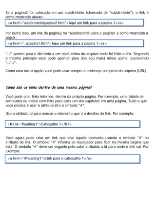 Se a pagina2 for colocada em um subdiretório (chamado de "subdiretorio"), o link é
como mostrado abaixo:
Por outro lado, um link da pagina2 no "subdiretorio" para a pagina1 é como mostrado a
seguir:
"../" aponta para o diretório a um nível acima do arquivo onde foi feito o link. Seguindo
o mesmo princípio você pode apontar para dois (ou mais) níveis acima, escrevendo
"../../".
Como uma outra opção você pode usar sempre o endereço completo do arquivo (URL).
Como são os links dentro de uma mesma página?
Você pode criar links internos, dentro da própria página. Por exemplo, uma tabela de
conteúdos ou índice com links para cada um dos capítulos em uma página. Tudo o que
você precisa é usar o atributo id e o símbolo "#".
Use o atributo id para marcar o elemento que é o destino do link. Por exemplo:
Você agora pode criar um link que leve àquele elemento usando o símbolo "#" no
atributo do link. O símbolo "#" informa ao navegador para ficar na mesma página que
está. O símbolo "#" deve ser seguido pelo valor atribuido a id para onde o link vai. Por
exemplo:
<a href="subdiretorio/pagina2.htm">Aqui um link para a pagina 2</a>
<a href="../pagina1.htm">Aqui um link para a pagina 1</a>
<h1 id="heading1">Cabeçalho 1</h1>
<a href="#heading1">Link para o cabeçalho 1</a>
 