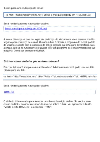 Links para um endereço de email
Será renderizado no navegador assim:
A única diferença é que no lugar do endereço do documento você escreve mailto:
seguido pelo endereço de e-mail. Quando o link é clicado o programa de e-mail padrão
do usuário é aberto com o endereço do link já digitado na linha para destinatário. Mas,
atenção, isto só irá funcionar se o usuário tiver um programa de e-mail instalado na sua
máquina. Como por exemplo o Outlook.
Existem outros atributos que eu deva conhecer?
Par criar links você sempre usa o atributo href. Adicionalmente você pode usar um title
(título) para seu link:
Será renderizado no navegador assim:
O atributo title é usado para fornecer uma breve descrição do link. Se você - sem
clicar no link - colocar o cursor do mouse sobre o link, vai aparecer o texto
"Visite o site HTML.net e aprenda HTML".
<a href="mailto:nobody@html.net">Enviar e-mail para nobody em HTML.net</a>
Enviar e-mail para nobody em HTML.net
<a href="http://www.html.net/" title="Visite HTML.net e aprenda HTML">HTML.net</a>
HTML.net
 