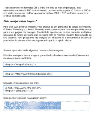Tradicionalmente os formatos GIF e JPEG tem sido os mais empregados, mas
ultimamente o formato PNG tem se tornado cada vez mais popular. O formato PNG é
em vários aspectos melhor que os formatos JPEG e GIF: milhões de cores e
efetiva compressão.
Onde consigo minhas imagens?
Para criar suas próprias imagens você precisa de um programa de edição de imagens.
O Adobe Photoshop e o Adobe Fireworks são excelentes para fazer um papel de parede
para a sua página por exemplo. (No final da apostila vou ensinar como faz multiplicar
um plano de fundo, de forma que ele cubra com as mesmas imagens todo o fundo do
seu website). Um programa de edição de imagens é a ferramenta essencial
para criação de websites com grande impacto e apelo visual.
Vamos aprender mais algumas coisas sobre imagens.
Primeiro, você pode inserir imagens que estão localizadas em outros diretórios ou até
mesmo em outros websites:
Segundo, imagens podem ser links:
Será renderizado no navegador assim:
<img src="images/caixa.png">
<img src="http://www.html.com.br/caixa.png">
<a href="http://www.html.com.br">
<img src="caixa.png"></a>
 