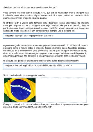 Existem outros atributos que eu deva conhecer?
Você sempre terá que usar o atributo ‘src’, que diz ao navegador onde a imagem está
localizada. Além dele existem alguns outros atributos que podem ser bastante úteis
quando você insere imagens em uma página.
O atributo ‘alt’ é usado para fornecer uma descrição textual alternativa da imagem
caso por alguma razão a imagem não seja renderizada para o usuário. Isto é
particularmente importante para usuários com restrições visuais ou quando a imagem é
carregada muito lentamente. Em conseqüência, sempre use o atributo alt:
Alguns navegadores mostram uma caixa pop-up com o conteúdo do atributo alt quando
o usuário passa o mouse sobre a imagem. Tenha em mente que a finalidade principal
do atributo alt é a de fornecer uma alternativa textual para imagem. O atributo alt não
deve ser usado para criar mensagens pop-up uma vez que os leitores de tela passarão
uma mensagem que não descreve a imagem para os usuários com restrições visuais.
O atributo title pode ser usado para fornecer uma curta descrição da imagem:
Será renderizado no navegador assim:
Coloque o ponteiro do mouse sobre a imagem, sem clicar e aparecerá uma caixa pop-
up com o texto "Aprenda HTML no site HTML.net".
<img src="logo.gif" alt="logotipo do BR Masters">
<img src="bandeira.gif" title="Aprenda HTML no site HTML.com.br">
 