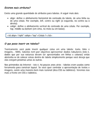 Existem mais atributos?
Existe uma grande quantidade de atributos para tabelas. A seguir mais dois:
· align: define o alinhamento horizontal do conteúdo da tabela, de uma linha ou
de uma célula. Por exemplo, left, centre ou right (à esquerda, no centro ou à
direita).
· valign: define o alinhamento vertical do conteúdo de uma célula. Por exemplo,
top, middle ou bottom (em cima, no meio ou em baixo).
O que posso inserir em tabelas?
Teoricamente você pode inserir qualquer coisa em uma tabela: texto, links e
imagens... MAS, tabelas tem por objetivo apresentar dados tabulares (isto é,
dados que por sua natureza devam ser apresentados em linhas e colunas) então
abstenha-se de colocar coisas dentro de tabela simplesmente porque você deseja que
elas estejam próximas umas às outras.
Nos primórdios da Internet - isto é, há poucos anos atrás - tabelas eram usadas como
ferramenta para construir layout. Se você quer controlar a apresentação de textos e
imagens, existe uma maneira bem mais racional (dica:CSS ou tableless). Veremos isso
mais a frente em CSS e tableless.
<td align="right" valign="top">Célula 1</td>
 