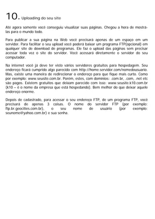 10.Uploading do seu site
Até agora somente você conseguiu visualizar suas páginas. Chegou a hora de mostrá-
las para o mundo todo.
Para publicar a sua página na Web você precisará apenas de um espaço em um
servidor. Para facilitar o seu upload você poderá baixar um programa FTP(opcional) em
qualquer site de download de programas. Ele faz o upload das páginas sem precisar
acessar toda vez o site do servidor. Você acessará diretamente o servidor do seu
computador.
Na internet você já deve ter visto vários servidores gratuitos para hospedagem. Seu
endereço ficará cumprido algo parecido com http://home.servidor.com/nomedousuario.
Mas, existe uma maneira de redirecionar o endereço para que fique mais curto. Como
por exemplo: www.seusite.com.br. Porém, estes, com domínios: .com.br, .com, .net etc
são pagos. Existem gratuitos que deixam parecido com isso: www.seusite.k10.com.br
(k10 – é o nome da empresa que está hospedando). Bem melhor do que deixar aquele
endereço enorme.
Depois de cadastrado, para acessar o seu endereço FTP, de um programa FTP, você
precisará de apenas 3 coisas. O nome do servidor FTP (por exemplo:
ftp.br.geocities.com.br), o seu nome de usuário (por exemplo:
seunome@yahoo.com.br) e sua senha.
 