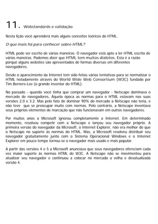 11. Webstandards e validação
Nesta lição você aprenderá mais alguns conceitos teóricos do HTML.
O que mais há para conhecer sobre HTML?
HTML pode ser escrito de várias maneiras. O navegador está apto a ler HTML escrito de
várias maneiras. Podemos dizer que HTML tem muitos dialetos. Esta é a razão
porquê alguns websites são apresentados de formas diversas em diferentes
navegadores.
Desde o aparecimento da Internet tem sido feitas várias tentativas para se normatizar o
HTML notadamente através do World Wide Web Consortium (W3C) fundado por
Tim Berners-Lee (o grande inventor do HTML).
No passado - quando você tinha que comprar um navegador - Netscape dominava o
mercado de navegadores. Àquela época as normas para o HTML estavam nas suas
versões 2.0 e 3.2. Mas pelo fato de dominar 90% do mercado a Netscape não teria, e
não teve que se preocupar muito com normas. Pelo contrário, a Netscape inventava
seus próprios elementos de marcação que não funcionavam em outros navegadores.
Por muitos anos a Microsoft ignorou completamente a Internet. Em determinado
momento, resolveu competir com a Netscape e lançou seu navegador próprio. A
primeira versão do navegador da Microsoft, o Internet Explorer, não era melhor do que
o Netscape no suporte às normas do HTML. Mas, a Microsoft resolveu distribuir seu
navegador gratuitamente junto com o Sistema Operacional Windows e o Internet
Explorer em pouco tempo tornou-se o navegador mais usado e mais popular.
A partir das versões 4 e 5 a Microsoft anunciava que seus navegadores ofereciam cada
vez maior suporte às normas HTML do W3C. A Netscape não se movimentou para
atualizar seu navegador e continuou a colocar no mercado a velha e desatualizada
versão 4.
 