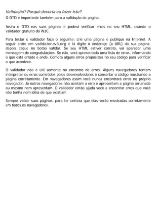 Validação? Porquê deveria eu fazer isto?
O DTD é importante também para a validação da página.
Insira o DTD nas suas páginas e poderá verificar erros no seu HTML, usando o
validador gratuito do W3C.
Para testar o validador faça o seguinte: crie uma página e publique na Internet. A
seguir entre em validator.w3.org e lá digite o endereço (a URL) da sua página,
depois clique no botão validar. Se seu HTML estiver correto, vai aparecer uma
mensagem de congratulações. Se não, será apresentada uma lista de erros, informando
o quê está errado e onde. Cometa alguns erros propositais no seu código para verificar
o que acontece.
O validador não é útil somente no encontro de erros. Alguns navegadores tentam
interpretar os erros cometidos pelos desenvolvedores e consertar o código mostrando a
página corretamente. Em navegadores assim você nunca encontrará erros no próprio
navegador. Já outros navegadores não aceitam o erro e apresentam a página arruinada
ou mesmo nem apresentam. O validador então ajuda você a encontrar erros que você
não tenha nem idéia de que existiam
Sempre valide suas páginas, para ter certeza que elas serão mostradas corretamente
em todos os navegadores.
 