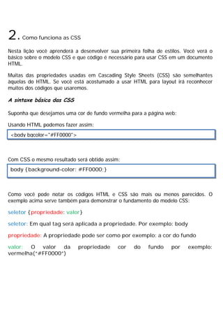 2.Como funciona as CSS
Nesta lição você aprenderá a desenvolver sua primeira folha de estilos. Você verá o
básico sobre o modelo CSS e que código é necessário para usar CSS em um documento
HTML.
Muitas das propriedades usadas em Cascading Style Sheets (CSS) são semelhantes
àquelas do HTML. Se você está acostumado a usar HTML para layout irá reconhecer
muitos dos códigos que usaremos.
A sintaxe básica das CSS
Suponha que desejamos uma cor de fundo vermelha para a página web:
Usando HTML podemos fazer assim:
Com CSS o mesmo resultado será obtido assim:
Como você pode notar os códigos HTML e CSS são mais ou menos parecidos. O
exemplo acima serve também para demonstrar o fundamento do modelo CSS:
seletor {propriedade: valor}
seletor: Em qual tag será aplicada a propriedade. Por exemplo: body
propriedade: A propriedade pode ser como por exemplo: a cor do fundo
valor: O valor da propriedade cor do fundo por exemplo:
vermelha(“#FF0000”)
<body bgcolor="#FF0000">
body {background-color: #FF0000;}
 