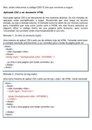Mas, onde colocamos o código CSS? É isto que veremos a seguir.
Aplicando CSS a um documento HTML
Você pode aplicar CSS a um documento de três maneiras distintas. Os três métodos de
aplicação estão exemplificados a seguir. Recomendo que você foque no terceiro
método, ou seja o método externo. O método externo além de ser menos confuso
para trabalhar por não estar junto com o HTML ele não ficará amostra se
alguém olhar o código fonte da sua página pelo browser, pois estará
‘escondido’ no servidor onde está hospedando o seu site.
Método 1: In-line (o atributo style)
Uma maneira de aplicar CSS é pelo uso do atributo style do HTML. Tomando como base
o exemplo mostrado anteriormente a cor vermelha para o fundo da página pode ser
aplicada conforme mostrado a seguir:
Método 2: Interno (a tag style)
Uma outra maneira de aplicar CSS e pelo uso da tag <style> do HTML. Como mostrado
a seguir:
<html>
<head>
<title>Exemplo</title>
</head>
<body style="background-color: #FF0000;">
<p>Esta é uma página com fundo vermelho</p>
</body>
</html>
<html>
<head>
<title>Exemplo</title>
<style type="text/css">
body {background-color: #FF0000;}
</style>
</head>
<body>
<p>Esta é uma página com fundo vermelho</p>
</body>
</html>
 