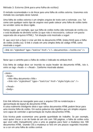 Método 3: Externo (link para uma folha de estilos)
O método recomendado é o de lincar para uma folha de estilos externa. Usaremos este
método nos exemplos deste tutorial.
Uma folha de estilos externa é um simples arquivo de texto com a extensão .css. Tal
como com qualquer outro tipo de arquivo você pode colocar uma folha de estilos tanto
no servidor como no disco rígido.
Vamos supor, por exemplo, que sua folha de estilos tenha sido nomeada de estilo.css
e está localizada no diretório estilo (o que não é necessário, colocar em pasta
separada do arquivo HTML). Tal situação está mostrada a seguir:
O que você tem a fazer é criar um link no documento HTML (índex.html) para a folha
de estilos (estilo.css). O link é criado em uma simples linha de código HTML como
mostrado a seguir:
Notar que o caminho para a folha de estilos é indicado no atributo href.
Esta linha de código deve ser inserida na seção header do documento HTML, isto é,
entre as tags <head> e </head>. Conforme mostrado abaixo:
Este link informa ao navegador para usar o arquivo CSS na renderização e
apresentação do layout do documento HTML.
A coisa realmente inteligente disto é que vários documentos HTML podem lincar para
uma mesma folha de estilos. Em outras palavras isto significa que um simples arquivo
será capaz de controlar a apresentação de muitos documentos HTML.
Esta técnica pode economizar uma grande quantidade de trabalho. Se por exemplo,
você quiser trocar a cor do fundo de um site com 100 páginas, a folha de estilos evita
que você edite manualmente uma a uma as páginas para fazer a mudança nos 100
documentos HTML. Usando CSS a mudança se fará em uns poucos segundos trocando-
se a cor em uma folha de estilos central.
<link rel="stylesheet" type="text/css" href="c:~documentos~/estilo.css" />
<html>
<head>
<title>Meu documento</title>
<link rel="stylesheet" type="text/css" href="style/style.css" />
</head>
<body>
...
 