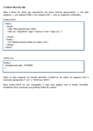 VAMOS PRATICAR!
Abra o bloco de notas (ou equivalente em outro sistema operacional) e crie dois
arquivos — um arquivo HTML e um arquivo CSS — com os seguintes conteúdos:
Index.html
estilo.css
Salve os dois arquivos no mesmo diretório. Lembre-se de salvar os arquivos com a
extensão apropriada (".css" e ".html"(ou “htm”).
Abra index.html no seu navegador e veja uma página com o fundo vermelho.
Parabéns! Você construiu sua primeira folha de estilos!
<html>
<head>
<title>Meu documento</title>
<link rel="stylesheet" type="text/css" href="style.css" />
</head>
<body>
<h1>Minha primeira folha de estilos</h1>
</body>
</html>
body {
background-color: #FF0000;
}
 