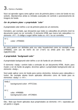 3.Cores e fundos
Você vai aprender agora como aplicar cores de primeiro plano e cores de fundo no seu
website. Abordaremos ainda os métodos avançados de controle e posicionamento de
imagens de fundo.
Cor do primeiro plano: a propriedade 'color'
A propriedade color define a cor do primeiro plano de um elemento.
Considere, por exemplo, que desejamos que todos os cabeçalhos de primeiro nível no
documento sejam na cor vermelha. O elemento HTML que marca tais cabeçalhos é o
elemento <h1>. O código a seguir define todos os <h1> na cor vermelha.
As cores podem ser definidas pelo seu valor hexadecimal como no exemplo acima
(#ff0000), com uso do nome da cor ("red") ou ainda pelo seu valor rgb
(rgb(255,0,0)).
A propriedade 'background-color'
A propriedade background-color define a cor do fundo de um elemento.
O elemento <body> contém todo o conteúdo de um documento HTML. Assim, para
mudar a cor de fundo da página, devemos aplicar a propriedade background-color ao
elemento <body>.
Você pode aplicar cores de fundo para outros elementos, inclusive para cabeçalhos e
textos. No exemplo abaixo foram aplicadas diferentes cores de fundo para os
elementos <body> e <h1>.
Obs.: Note que foram aplicadas duas propriedades ao elemento <h1> separadas por
um ponto e vírgula.
h1 {
color: #ff0000;
}
body {
background-color: #FFCC66;
}
h1 {
color: #990000;
background-color: #FC9804;
}
 