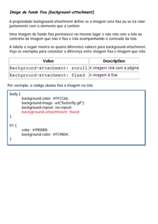 Image de fundo fixa [background-attachment]
A propriedade background-attachment define se a imagem será fixa ou se irá rolar
juntamente com o elemento que a contém.
Uma imagem de fundo fixa permanece no mesmo lugar e não rola com a tela ao
contrário da imagem que não é fixa e rola acompanhando o conteúdo da tela.
A tabela a seguir mostra os quatro diferentes valores para background-attachment.
Veja os exemplos para constatar a diferença entre imagem fixa e imagem que rola.
Por exemplo, o código abaixo fixa a imagem na tela.
body {
background-color: #FFCC66;
background-image: url("butterfly.gif");
background-repeat: no-repeat;
background-attachment: fixed;
}
h1 {
color: #990000;
background-color: #FC9804;
}
 