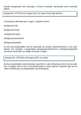 Usando background você consegue o mesmo resultado, abreviando como mostrado
abaixo:
A declaração abreviada deve seguir a seguinte ordem:
background-colo
background-image
background-repeat
background-attachment
background-position
Se uma das propriedades não for declarada ela assume automaticamente o seu valor
default. Por exemplo, a propriedade background-attachment e background-position
não foram declaradas no código mostrado a seguir:
As duas propriedades não declaradas assumirão o valor default que como você já sabe
são: a imagem rola na tela e será posicionada no canto superior esquerdo (que são os
valores default para as propriedades não declaradas).
background: #FFCC66 url("imagem.gif") no-repeat fixed right bottom;
background: #FFCC66 url("imagem.gif") no-repeat;
 