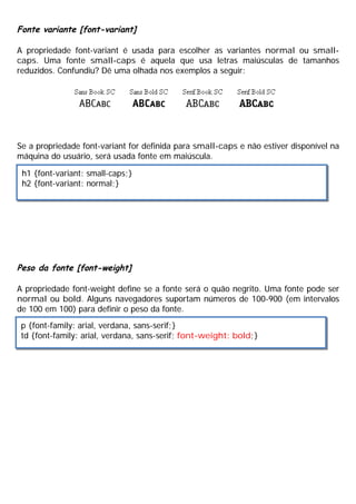 Fonte variante [font-variant]
A propriedade font-variant é usada para escolher as variantes normal ou small-
caps. Uma fonte small-caps é aquela que usa letras maiúsculas de tamanhos
reduzidos. Confundiu? Dê uma olhada nos exemplos a seguir:
Se a propriedade font-variant for definida para small-caps e não estiver disponível na
máquina do usuário, será usada fonte em maiúscula.
Peso da fonte [font-weight]
A propriedade font-weight define se a fonte será o quão negrito. Uma fonte pode ser
normal ou bold. Alguns navegadores suportam números de 100-900 (em intervalos
de 100 em 100) para definir o peso da fonte.
h1 {font-variant: small-caps;}
h2 {font-variant: normal;}
p {font-family: arial, verdana, sans-serif;}
td {font-family: arial, verdana, sans-serif; font-weight: bold;}
 