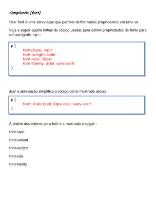 Compilando [font]
Usar font é uma abreviação que permite definir várias propriedades em uma só.
Veja a seguir quatro linhas de código usadas para definir propriedades de fonte para
um parágrafo <p>:
Usar a abreviação simplifica o código como mostrado abaixo:
A ordem dos valores para font é a mostrada a seguir :
font-style
font-variant
font-weight
font-size
font-family
p {
font-style: italic;
font-weight: bold;
font-size: 30px;
font-family: arial, sans-serif;
}
p {
font: italic bold 30px arial, sans-serif;
}
 