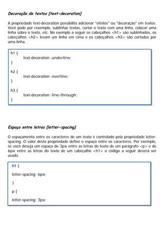 Decoração de textos [text-decoration]
A propriedade text-decoration possibilita adicionar "efeitos" ou "decoração" em textos.
Você pode por rexemplo, sublinhar textos, cortar o texto com uma linha, colocar uma
linha sobre o texto, etc. No exemplo a seguir os cabeçalhos <h1> são sublinhados, os
cabeçalhos <h2> levam um linha em cima e os cabeçalhos <h3> são cortados por
uma linha.
Espaço entre letras [letter-spacing]
O espaçamento entre os caracteres de um texto é controlado pela propriedade letter-
spacing. O valor desta propriedade define o espaço entre os caracteres. Por exemplo,
se você deseja um espaço de 3px entre as letras do texto de um parágrafo <p> e de
6px entre as letras do texto de um cabeçalho <h1> o código a seguir deverá ser
usado.
h1 {
text-decoration: underline;
}
h2 {
text-decoration: overline;
}
h3 {
text-decoration: line-through;
}
h1 {
letter-spacing: 6px;
}
p {
letter-spacing: 3px;
 